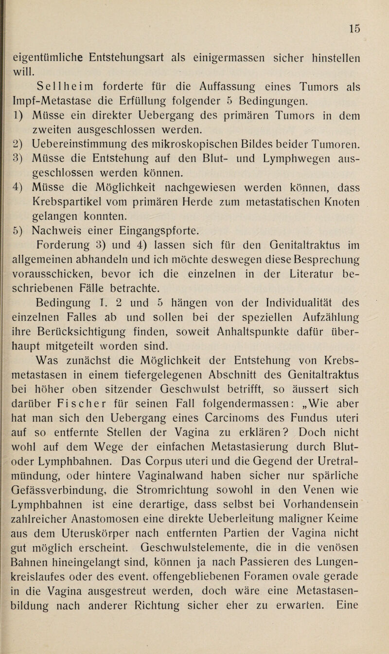 eigentümliche Entstehungsart als einigermassen sicher hinstellen will. Seil heim forderte für die Auffassung eines Tumors als Impf-Metastase die Erfüllung folgender 5 Bedingungen. 1) Müsse ein direkter Uebergang des primären Tumors in dem zweiten ausgeschlossen werden. 2) Uebereinstimmung des mikroskopischen Bildes beider Tumoren. 3) Müsse die Entstehung auf den Blut- und Lymphwegen aus¬ geschlossen werden können. 4) Müsse die Möglichkeit nachgewiesen werden können, dass Krebspartikel vom primären Herde zum metastatischen Knoten gelangen konnten. 5) Nachweis einer Eingangspforte. Forderung 3) und 4) lassen sich für den Genitaltraktus im allgemeinen abhandeln und ich möchte deswegen diese Besprechung vorausschicken, bevor ich die einzelnen in der Literatur be¬ schriebenen Fälle betrachte. Bedingung 1. 2 und 5 hängen von der Individualität des einzelnen Falles ab und sollen bei der speziellen Aufzählung ihre Berücksichtigung finden, soweit Anhaltspunkte dafür über¬ haupt mitgeteilt worden sind. Was zunächst die Möglichkeit der Entstehung von Krebs¬ metastasen in einem tiefergelegenen Abschnitt des Genitaltraktus bei höher oben sitzender Geschwulst betrifft, so äussert sich darüber Fischer für seinen Fall folgendermassen: „Wie aber hat man sich den Uebergang eines Carcinoms des Fundus uteri auf so entfernte Stellen der Vagina zu erklären? Doch nicht wohl auf dem Wege der einfachen Metastasierung durch Blut¬ oder Lymphbahnen. Das Corpus uteri und die Gegend der Uretral- mündung, oder hintere Vaginalwand haben sicher nur spärliche Gefässverbindung, die Stromrichtung sowohl in den Venen wie Lymphbahnen ist eine derartige, dass selbst bei Vorhandensein zahlreicher Anastomosen eine direkte Ueberleitung maligner Keime aus dem Uteruskörper nach entfernten Partien der Vagina nicht gut möglich erscheint. Geschwulstelemente, die in die venösen Bahnen hineingelangt sind, können ja nach Passieren des Lungen¬ kreislaufes oder des event. offengebliebenen Foramen ovale gerade in die Vagina ausgestreut werden, doch wäre eine Metastasen¬ bildung nach anderer Richtung sicher eher zu erwarten. Eine