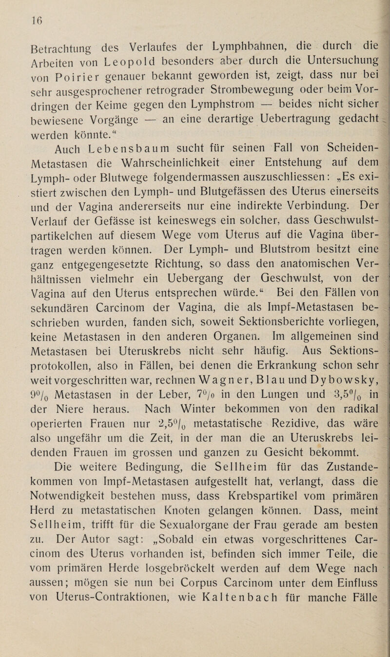 Betrachtung des Verlaufes der Lymphbahnen, die durch die Arbeiten von Leopold besonders aber durch die Untersuchung von Poirier genauer bekannt geworden ist, zeigt, dass nur bei sehr ausgesprochener retrograder Strombewegung oder beim Vor¬ dringen der Keime gegen den Lymphstrom — beides nicht sicher bewiesene Vorgänge — an eine derartige Uebertragung gedacht werden könnte/4 Auch Lebensbaum sucht für seinen Fall von Scheiden- Metastasen die Wahrscheinlichkeit einer Entstehung auf dem Lymph- oder Blutwege folgendermassen auszuschliessen: „Es exi¬ stiert zwischen den Lymph- und Blutgefässen des Uterus einerseits und der Vagina andererseits nur eine indirekte Verbindung. Der Verlauf der Gefässe ist keineswegs ein solcher, dass Geschwulst¬ partikelchen auf diesem Wege vom Uterus auf die Vagina über¬ tragen werden können. Der Lymph- und Blutstrom besitzt eine ganz entgegengesetzte Richtung, so dass den anatomischen Ver¬ hältnissen vielmehr ein Uebergang der Geschwulst, von der Vagina auf den Uterus entsprechen würde.“ Bei den Fällen von sekundären Carcinom der Vagina, die als Impf-Metastasen be¬ schrieben wurden, fanden sich, soweit Sektionsberichte vorliegen, keine Metastasen in den anderen Organen. Im allgemeinen sind Metastasen bei Uteruskrebs nicht sehr häufig. Aus Sektions¬ protokollen, also in Fällen, bei denen die Erkrankung schon sehr weit vorgeschritten war, rechnen Wagner,Blau undDybowsky, 9% Metastasen in der Leber, 7°/o in den Lungen und 3,5°/0 in der Niere heraus. Nach Winter bekommen von den radikal operierten Frauen nur 2,5°/0 metastatische Rezidive, das wäre also ungefähr um die Zeit, in der man die an Uteruskrebs lei¬ denden Frauen im grossen und ganzen zu Gesicht bekommt. Die weitere Bedingung, die Sellheim für das Zustande¬ kommen von Impf-Metastasen aufgestellt hat, verlangt, dass die Notwendigkeit bestehen muss, dass Krebspartikel vom primären Herd zu metastatischen Knoten gelangen können. Dass, meint Sellheim, trifft für die Sexualorgane der Frau gerade am besten zu. Der Autor sagt: „Sobald ein etwas vorgeschrittenes Car¬ cinom des Uterus vorhanden ist, befinden sich immer Teile, die vom primären Herde losgebröckelt werden auf dem Wege nach aussen; mögen sie nun bei Corpus Carcinom unter dem Einfluss von Uterus-Contraktionen, wie Kaltenbach für manche Fälle