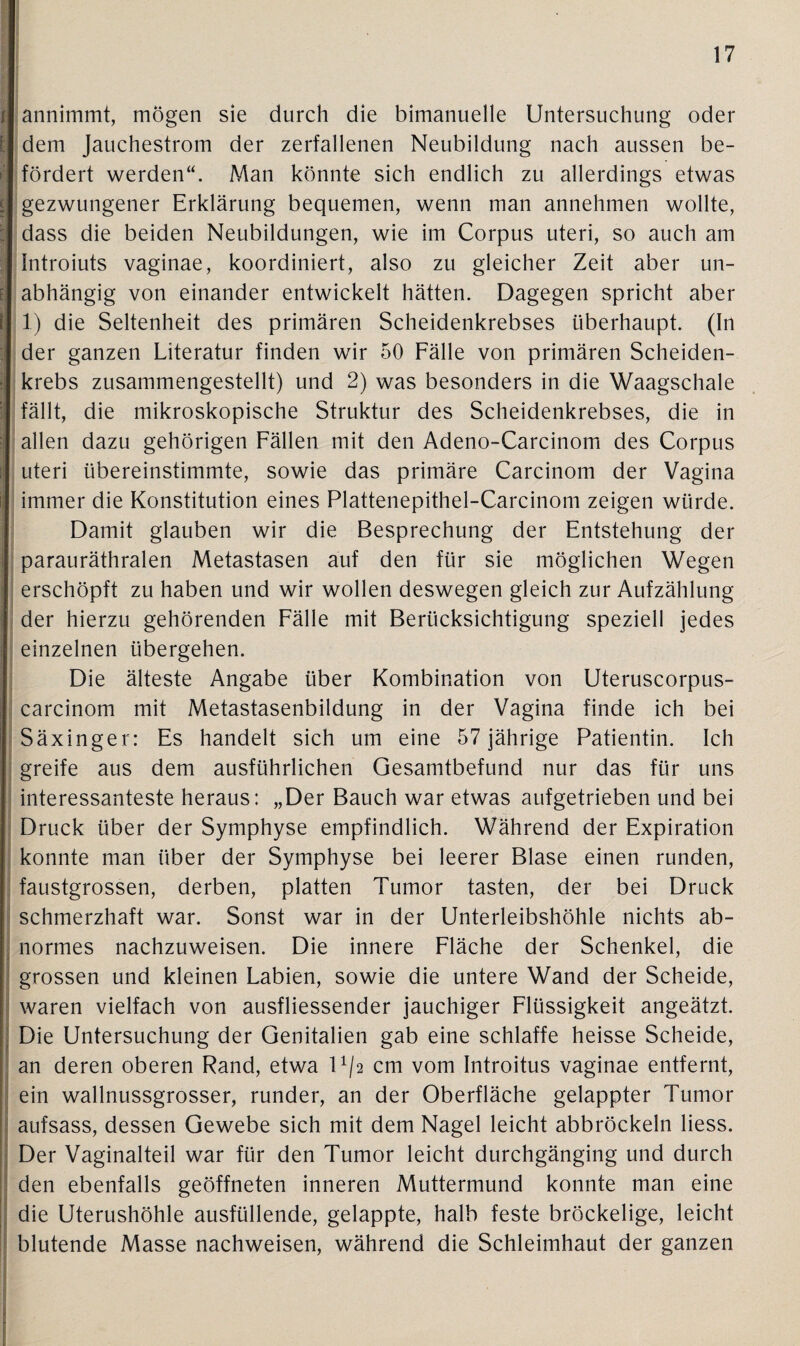 I annimmt, mögen sie durch die bimanuelle Untersuchung oder dem Jauchestrom der zerfallenen Neubildung nach aussen be- | fördert werden“. Man könnte sich endlich zu allerdings etwas gezwungener Erklärung bequemen, wenn man annehmen wollte, dass die beiden Neubildungen, wie im Corpus uteri, so auch am Introiuts vaginae, koordiniert, also zu gleicher Zeit aber un¬ abhängig von einander entwickelt hätten. Dagegen spricht aber 1) die Seltenheit des primären Scheidenkrebses überhaupt. (In der ganzen Literatur finden wir 50 Fälle von primären Scheiden¬ krebs zusammengestellt) und 2) was besonders in die Waagschale fällt, die mikroskopische Struktur des Scheidenkrebses, die in allen dazu gehörigen Fällen mit den Adeno-Carcinom des Corpus uteri übereinstimmte, sowie das primäre Carcinom der Vagina immer die Konstitution eines Plattenepithel-Carcinom zeigen würde. Damit glauben wir die Besprechung der Entstehung der parauräthralen Metastasen auf den für sie möglichen Wegen erschöpft zu haben und wir wollen deswegen gleich zur Aufzählung der hierzu gehörenden Fälle mit Berücksichtigung speziell jedes einzelnen übergehen. Die älteste Angabe über Kombination von Uteruscorpus- carcinom mit Metastasenbildung in der Vagina finde ich bei Säxinger: Es handelt sich um eine 57 jährige Patientin. Ich greife aus dem ausführlichen Gesamtbefund nur das für uns interessanteste heraus: „Der Bauch war etwas aufgetrieben und bei Druck über der Symphyse empfindlich. Während der Expiration konnte man über der Symphyse bei leerer Blase einen runden, faustgrossen, derben, platten Tumor tasten, der bei Druck schmerzhaft war. Sonst war in der Unterleibshöhle nichts ab¬ normes nachzuweisen. Die innere Fläche der Schenkel, die grossen und kleinen Labien, sowie die untere Wand der Scheide, waren vielfach von ausfliessender jauchiger Flüssigkeit angeätzt. Die Untersuchung der Genitalien gab eine schlaffe heisse Scheide, an deren oberen Rand, etwa U/a cm vom Introitus vaginae entfernt, ein wallnussgrosser, runder, an der Oberfläche gelappter Tumor aufsass, dessen Gewebe sich mit dem Nagel leicht abbröckeln Hess. Der Vaginalteil war für den Tumor leicht durchgänging und durch den ebenfalls geöffneten inneren Muttermund konnte man eine die Uterushöhle ausfüllende, gelappte, halb feste bröckelige, leicht blutende Masse nachweisen, während die Schleimhaut der ganzen
