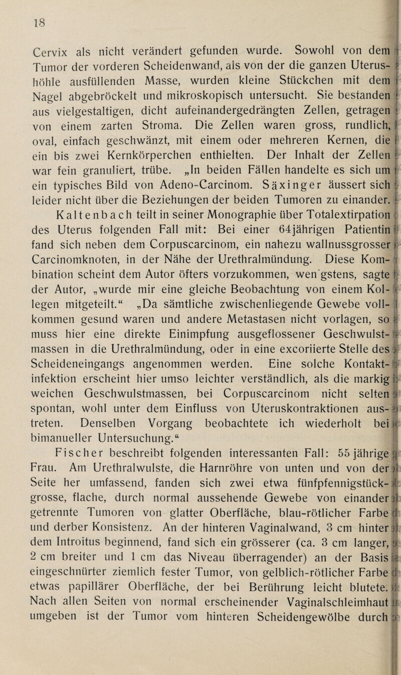 Cervix als nicht verändert gefunden wurde. Sowohl von dem ; Tumor der vorderen Scheidenwand, als von der die ganzen Uterus- j höhle ausfüllenden Masse, wurden kleine Stückchen mit dem i Nagel abgebröckelt und mikroskopisch untersucht. Sie bestanden I. aus vielgestaltigen, dicht aufeinandergedrängten Zellen, getragen * von einem zarten Stroma. Die Zellen waren gross, rundlich, ! oval, einfach geschwänzt, mit einem oder mehreren Kernen, die i ein bis zwei Kernkörperchen enthielten. Der Inhalt der Zellen : war fein granuliert, trübe. „In beiden Fällen handelte es sich um j ein typisches Bild von Adeno-Carcinom. Säxinger äussert sich : leider nicht über die Beziehungen der beiden Tumoren zu einander. j. Kaltenbach teilt in seiner Monographie über Totalextirpation ; des Uterus folgenden Fall mit: Bei einer 64jährigen Patientin fand sich neben dem Corpuscarcinom, ein nahezu wallnussgrosser> Carcinomknoten, in der Nähe der Urethralmündung. Diese Kom¬ bination scheint dem Autor öfters vorzukommen, wenigstens, sagte f der Autor, „wurde mir eine gleiche Beobachtung von einem Kol¬ legen mitgeteilt.“ „Da sämtliche zwischenliegende Gewebe voll¬ kommen gesund waren und andere Metastasen nicht Vorlagen, so f muss hier eine direkte Einimpfung ausgeflossener Geschwulst¬ massen in die Urethralmündung, oder in eine excoriierte Stelle des 3 Scheideneingangs angenommen werden. Eine solche Kontakt¬ infektion erscheint hier umso leichter verständlich, als die markig i: weichen Geschwulstmassen, bei Corpuscarcinom nicht selten al spontan, wohl unter dem Einfluss von Uteruskontraktionen aus- ?i treten. Denselben Vorgang beobachtete ich wiederholt bei k bimanueller Untersuchung.“ Fischer beschreibt folgenden interessanten Fall: 55 jährige jp Frau. Am Urethralwulste, die Harnröhre von unten und von der 4' Seite her umfassend, fanden sich zwei etwa fünfpfennigstück-1:1 grosse, flache, durch normal aussehende Gewebe von einander» getrennte Tumoren von glatter Oberfläche, blau-rötlicher Farbe Öi und derber Konsistenz. An der hinteren Vaginalwand, 3 cm hinter 4 dem Introitus beginnend, fand sich ein grösserer (ca. 3 cm langer, 0 2 cm breiter und 1 cm das Niveau überragender) an der Basis gi eingeschnürter ziemlich fester Tumor, von gelblich-rötlicher Farbe (Ir etwas papillärer Oberfläche, der bei Berührung leicht blutete, it: Nach allen Seiten von normal erscheinender Vaginalschleimhaut || umgeben ist der Tumor vom hinteren Scheidengewölbe durch fc
