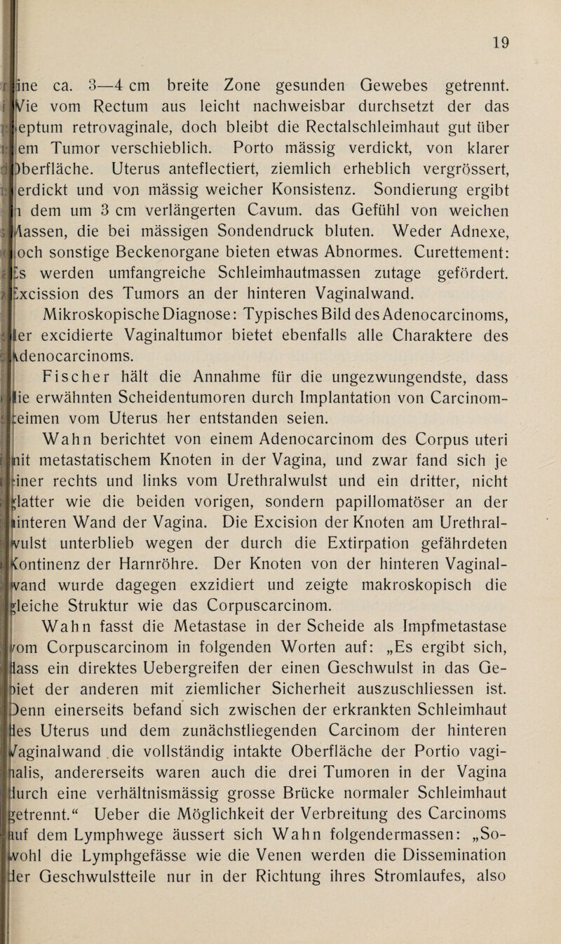 ripne ca. 3—4 cm breite Zone gesunden Gewebes getrennt. [Wie vom Rectum aus leicht nachweisbar durchsetzt der das pleptum retrovaginale, doch bleibt die Rectalschleimhaut gut über ! lem Tumor verschieblich. Porto massig verdickt, von klarer Oberfläche. Uterus anteflectiert, ziemlich erheblich vergrössert, i:| erdickt und von mässig weicher Konsistenz. Sondierung ergibt i dem um 3 cm verlängerten Cavum. das Gefühl von weichen fassen, die bei mässigen Sondendruck bluten. Weder Adnexe, <| och sonstige Beckenorgane bieten etwas Abnormes. Curettement: ls werden umfangreiche Schleimhautmassen zutage gefördert. *|£xcission des Tumors an der hinteren Vaginalwand. Mikroskopische Diagnose: Typisches Bild des Adenocarcinoms, tIler excidierte Vaginaltumor bietet ebenfalls alle Charaktere des cKdenocarcinoms. Fischer hält die Annahme für die ungezwungendste, dass »|lie erwähnten Scheidentumoren durch Implantation von Carcinom- :eimen vom Uterus her entstanden seien. Wahn berichtet von einem Adenocarcinom des Corpus uteri i fnit metastatischem Knoten in der Vagina, und zwar fand sich je finer rechts und links vom Urethralwulst und ein dritter, nicht glatter wie die beiden vorigen, sondern papillomatöser an der (unteren Wand der Vagina. Die Excision der Knoten am Urethral- (vulst unterblieb wegen der durch die Extirpation gefährdeten ontinenz der Harnröhre. Der Knoten von der hinteren Vaginal¬ and wurde dagegen exzidiert und zeigte makroskopisch die leiche Struktur wie das Corpuscarcinom. Wahn fasst die Metastase in der Scheide als Impfmetastase om Corpuscarcinom in folgenden Worten auf: „Es ergibt sich, ass ein direktes Uebergreifen der einen Geschwulst in das Ge- iet der anderen mit ziemlicher Sicherheit auszuschliessen ist. enn einerseits befand sich zwischen der erkrankten Schleimhaut les Uterus und dem zunächstliegenden Carcinom der hinteren Vaginalwand . die vollständig intakte Oberfläche der Portio vagi¬ nalis, andererseits waren auch die drei Tumoren in der Vagina durch eine verhältnismässig grosse Brücke normaler Schleimhaut etrennt.“ Ueber die Möglichkeit der Verbreitung des Carcinoms uf dem Lymphwege äussert sich Wahn folgendermassen: „So- ohl die Lymphgefässe wie die Venen werden die Dissemination er Geschwulstteile nur in der Richtung ihres Stromlaufes, also