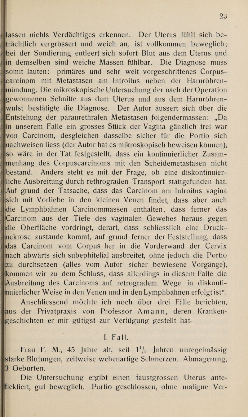 lassen nichts Verdächtiges erkennen. Der Uterus fühlt sich be- trächtlich vergrössert und weich an, ist vollkommen beweglich; bei der Sondierung entleert sich sofort Blut aus dem Uterus und in demselben sind weiche Massen fühlbar. Die Diagnose muss somit lauten: primäres und sehr weit vorgeschrittenes Corpus- carcinom mit Metastasen am Introitus neben der Harnröhren¬ mündung. Die mikroskopische Untersuchung der nach der Operation gewonnenen Schnitte aus dem Uterus und aus dem Harnröhren- wulst bestätigte die Diagnose. Der Autor äussert sich über die Entstehung der paraurethralen Metastasen folgendermassen: „Da in unserem Falle ein grosses Stück der Vagina gänzlich frei war von Carcinom, desgleichen dasselbe sicher für die Portio sich nachweisen liess (der Autor hat es mikroskopisch beweisen können), so wäre in der Tat festgestellt, dass ein kontinuierlicher Zusam¬ menhang des Corpuscarcinoms mit den Scheidemetastasen nicht bestand. Anders steht es mit der Frage, ob eine diskontinuier¬ liche Ausbreitung durch rethrograden Transport stattgefunden hat. Auf grund der Tatsache, dass das Carcinom am Introitus vagina sich mit Vorliebe in den kleinen Venen findet, dass aber auch die Lymphbahnen Carcinommassen enthalten, dass ferner das Carcinom aus der Tiefe des vaginalen Gewebes heraus gegen 1 die Oberfläche vordringt, derart, dass schliesslich eine Druck¬ nekrose zustande kommt, auf grund ferner der Feststellung, dass | das Carcinom vom Corpus her in die Vorderwand der Cervix nach abwärts sich subephitelial ausbreitet, ohne jedoch die Portio zu durchsetzen (alles vom Autor sicher bewiesene Vorgänge), kommen wir zu dem Schluss, dass allerdings in diesem Falle die Ausbreitung des Carcinoms auf retrogradem Wege in diskonti¬ nuierlicher Weise in den Venen und in den Lymphbahnen erfolgt ist“. Anschliessend möchte ich noch über drei Fälle berichten, us der Privatpraxis von Professor Ainann, deren Kranken- eschichten er mir gütigst zur Verfügung gestellt hat. I. Falk ' ... Frau F. M., 45 Jahre alt, seit l1/2 Jahren unregelmässig starke Blutungen, zeitweise wehenartige Schmerzen. Abmagerung, 3 Geburten. Die Untersuchung ergibt einen faustgrossen Uterus ante¬ lflektiert, gut beweglich. Portio geschlossen, ohne maligne Ver-