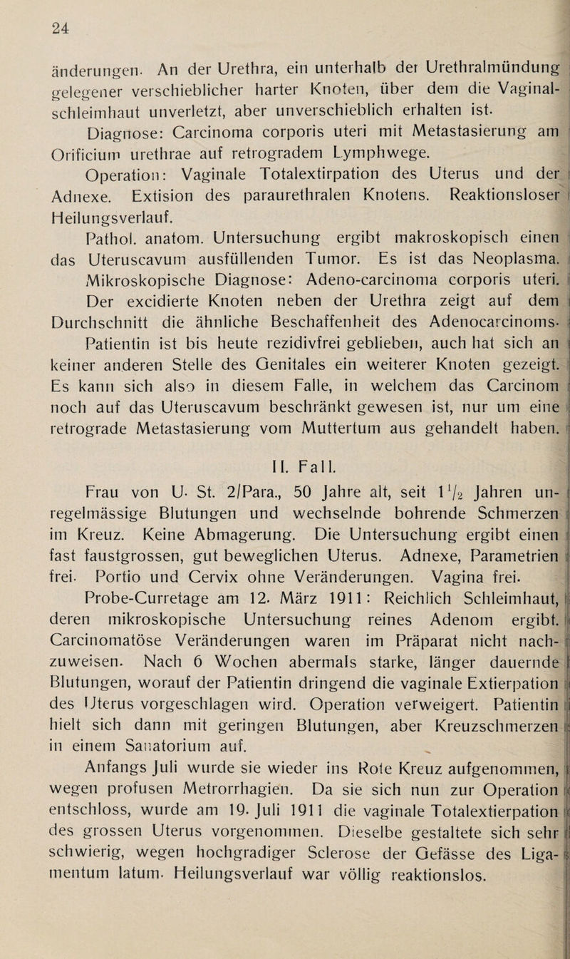 änderungem An der Urethra, ein unterhalb der Urethralmündung gelegener verschieblicher harter Knoten, über dem die Vaginal¬ schleimhaut unverletzt, aber unverschieblich erhalten ist. Diagnose: Carcinoma corporis uteri mit Metastasierung am Orificium urethrae auf retrogradem Lymphwege. Operation: Vaginale Totalextirpation des Uterus und der Adnexe. Extision des paraurethralen Knotens. Reaktionsloser Heilungsverlauf. Pathoi. anatom. Untersuchung ergibt makroskopisch einen das Uteruscavum ausfüllenden Tumor. Es ist das Neoplasma. Mikroskopische Diagnose: Adeno-carcinoma corporis uteri. Der excidierte Knoten neben der Urethra zeigt auf dem Durchschnitt die ähnliche Beschaffenheit des Adenocarcinoms- \ Patientin ist bis heute rezidivfrei geblieben, auch hat sich an i keiner anderen Stelle des Oenitales ein weiterer Knoten gezeigt. Es kann sich also in diesem Falle, in welchem das Carcinom noch auf das Uteruscavum beschränkt gewesen ist, nur um eine retrograde Metastasierung vom Muttertum aus gehandelt haben. II. Fall. Frau von U- St. 2/Para., 50 Jahre alt, seit l1/2 Jahren un- j regelmässige Blutungen und wechselnde bohrende Schmerzen im Kreuz. Keine Abmagerung. Die Untersuchung ergibt einen fast faustgrossen, gut beweglichen Uterus. Adnexe, Parametrien frei. Portio und Cervix ohne Veränderungen. Vagina frei. Probe-Curretage am 12. März 1911: Reichlich Schleimhaut, i deren mikroskopische Untersuchung reines Adenom ergibt. Carcinomatöse Veränderungen waren im Präparat nicht nach¬ zuweisen. Nach 6 Wochen abermals starke, länger dauernde j: Blutungen, worauf der Patientin dringend die vaginale Extierpation !< des Uterus vorgeschlagen wird. Operation verweigert. Patientin i hielt sich dann mit geringen Blutungen, aber Kreuzschmerzen : in einem Sanatorium auf. Anfangs Juli wurde sie wieder ins Rote Kreuz aufgenommen, i wegen profusen Metrorrhagien. Da sie sich nun zur Operation c entschloss, wurde am 19. Juli 1911 die vaginale Totalextierpation < des grossen Uterus vorgenommen. Dieselbe gestaltete sich sehr i schwierig, wegen hochgradiger Sclerose der Gefässe des Liga- i mentum latum. Heilungsverlauf war völlig reaktionslos.