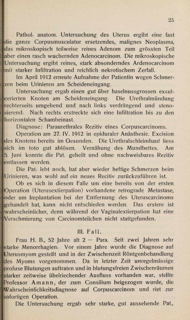 Pathol. anatom. Untersuchung des Uterus ergibt eine fast die ganze Corpusmusculatur ersetzendes, malignes Neoplasma, das mikroskopisch teilweise reines Adenom zum grössten Teil aber einen rasch wuchernden Adenocarcinom. Die mikroskopische Untersuchung ergibt reines, stark absonderndes Ardenocarcinom Smit starker Infiltration und reichlich nekrotischem Zerfall. Im April 1912 erneute Aufnahme der Patientin wegen Schmer¬ zen beim Urinieren am Scheideneingang. Untersuchung ergab einen gut über haselnussgrossen exsul- cerierten Knoten am Scheideneingang. Die Urethralmündung irechterseits umgehend, und nach links verdrängend und steno- jsierend. Nach rechts erstreckte sich eine Infiltration bis zu den horizontalen Schambeinast. Diagnose: Paraurethrales Rezitiv eines Corpuscarcinoms. Operation am 27. IV. 1912 in epiduraler Anästhesie. Excision des Knotens bereits im Gesunden. Die Urethralschleimhaut liess sich im toto gut ablösen. Vernähung des Mundbettes. Am 5. Juni konnte die Pat. geheilt und ohne nachweisbares Rezitiv entlassen werden. Die Pat. lebt noch, hat aber wieder heftige Schmerzen beim Urinieren, was wohl auf ein neues Recitiv zurückzuführen ist. Ob es sich in diesem Falle um eine bereits von der ersten Operation (Uterusextierpation) vorhandene retrograde Metastase, oder um Implantation bei der Entfernung des Uteruscarcinoms gehandelt hat, kann nicht entschieden werden. Das erstere ist wahrscheinlicher, denn während der Vaginalextierpation hat eine Verschmierung von Carcinomteilchen nicht stattgefunden. III. Fall. Frau H. B., 52 Jahre alt 2 — Para. Seit zwei Jahren sehr starke Menorrhagien. Vor einem Jahre wurde die Diagnose auf Uterusmyom gestellt und in der Zwischenzeit Röntgenbehandlung des Myoms vorgenommen. Da in letzter Zeit unregelmässige profuse Blutungen auftraten und in blutungsfreien Zwischenräumen starker zeitweise übelriechender Ausfluss vorhanden war, stellte Professor Amann, der zum Consilium beigezogen wurde, die Wahrscheinlichkeitsdiagnose auf Corpuscarcinom und riet zur sofortigen Operation. Die Untersuchung ergab sehr starke, gut aussehende Pat.,