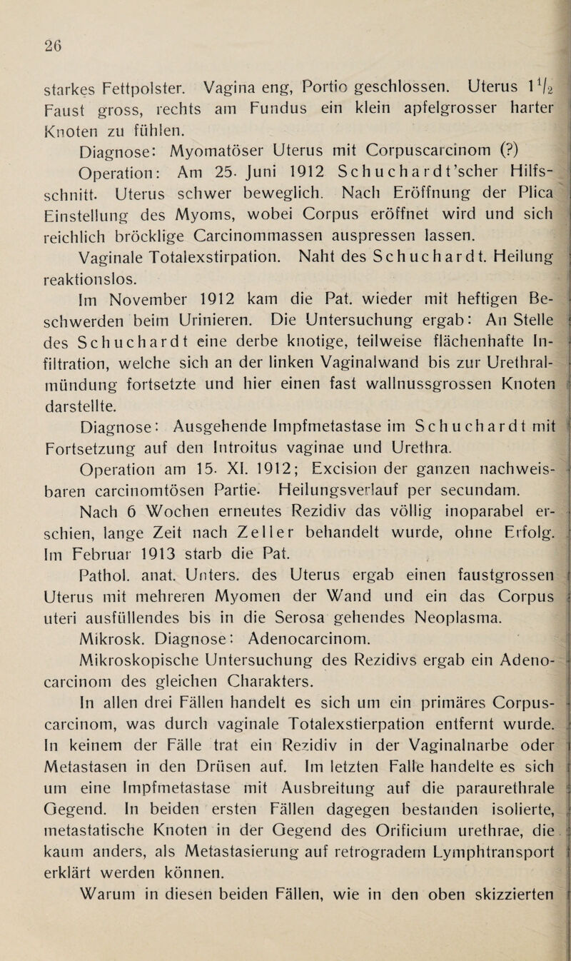 starkes Fettpolster. Vagina eng, Portio geschlossen. Uterus 11/2 Faust gross, rechts am Fundus ein klein apfelgrosser harter Knoten zu fühlen. j Diagnose: Myomatöser Uterus mit Corpuscarcinom (?) Operation: Am 25. Juni 1912 Sch u ch a rd t’scher Fiilfs- schnitt. Uterus schwer beweglich. Nach Eröffnung der Plica Einstellung des Myoms, wobei Corpus eröffnet wird und sich reichlich bröcklige Carcinommassen auspressen lassen. Vaginale Totalexstirpation. Naht des Schuchardt. Heilung reaktionslos. Im November 1912 kam die Pat. wieder mit heftigen Be- schwerden beim Urinieren. Die Untersuchung ergab: An Stelle j des Schuchardt eine derbe knotige, teilweise flächenhafte In- | filtration, welche sich an der linken Vaginalwand bis zur Urethral¬ mündung fortsetzte und hier einen fast wallnussgrossen Knoten darstellte. Diagnose: Ausgehende Impfmetastase im Schuchardt mit Fortsetzung auf den Introitus vaginae und Urethra. Operation am 15- XL 1912; Excision der ganzen nach weis- I baren carcinomtösen Partie. Heilungsverlauf per secundam. Nach 6 Wochen erneutes Rezidiv das völlig inoparabel er- j schien, lange Zeit nach Zeller behandelt wurde, ohne Erfolg. Im Februar 1913 starb die Pat. Pathol. anat. Unters, des Uterus ergab einen faustgrossen Uterus mit mehreren Myomen der Wand und ein das Corpus uteri ausfüllendes bis in die Serosa gehendes Neoplasma. Mikrosk. Diagnose: Adenocarcinom. Mikroskopische Untersuchung des Rezidivs ergab ein Adeno¬ carcinom des gleichen Charakters. In allen drei Fällen handelt es sich um ein primäres Corpus- { carcinom, was durch vaginale Totalexstierpation entfernt wurde. ■ In keinem der Fälle trat ein Rezidiv in der Vaginalnarbe oder i Metastasen in den Drüsen auf. Im letzten Falle handelte es sich um eine Impfmetastase mit Ausbreitung auf die paraurethrale | Gegend. In beiden ersten Fällen dagegen bestanden isolierte, | metastatische Knoten in der Gegend des Orificium urethrae, die s kaum anders, als Metastasierung auf retrogradem Lymphtransport | erklärt werden können. Warum in diesen beiden Fällen, wie in den oben skizzierten