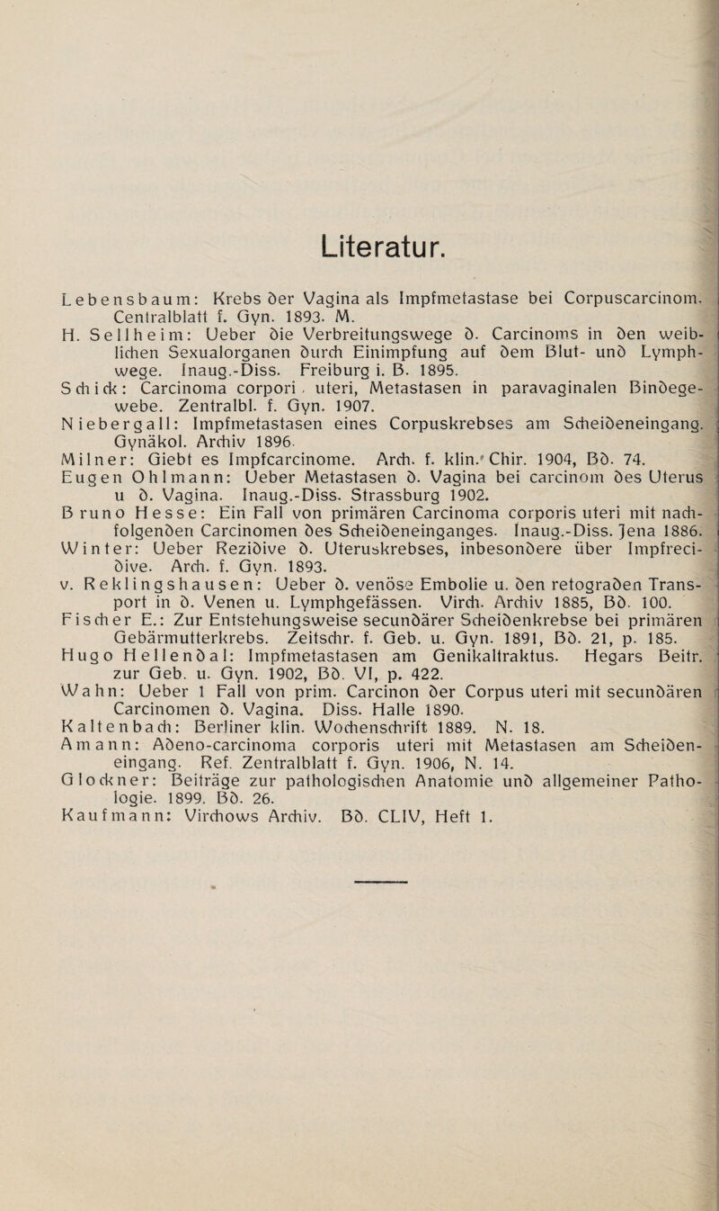Literatur. Lebensbaum: Krebs der Vaginaals Impfmetastase bei Corpuscarcinom. Centralblatt f. Gyn. 1893. M. H. Seil he im: Ueber die Verbreitungswege d. Carcinoms in den weib¬ lichen Sexualorganen durch Einimpfung auf dem Blut- und Lymph- wege. Inaug.-Diss. Freiburg i. B. 1895. Schick: Carcinoma corpori, uteri, Metastasen in paravaginalen Bindege¬ webe. Zentralbl. f. Gyn. 1907. Nieberg all: Impfmetastasen eines Corpuskrebses am Scheideneingang. Gynäkol. Archiv 1896. Milner: Giebt es Impfcarcinome. Arch. f. klin.# Chir. 1904, Bd. 74. Eugen Ohlmann: Ueber Metastasen d. Vagina bei carcinom des Uterus u d. Vagina. Inaug.-Diss. Strassburg 1902. Bruno Hesse: Ein Fall von primären Carcinoma corporis uteri mit nach¬ folgenden Carcinomen des Scheideneinganges. Inaug.-Diss. Jena 1886. Winter: Ueber Rezidive d. Uteruskrebses, inbesondere über Impfreci- dive. Arch. f. Gyn. 1893. v. Reklingshausen: Ueber d. venöse Embolie u. den retograden Trans¬ port in d. Venen u. Lymphgefässen. Virch. Archiv 1885, Bd. 100. Fischer E.: Zur Entstehungsweise secundärer Scheidenkrebse bei primären Gebärmutterkrebs. Zeitschr. f. Geb. u. Gyn. 1891, Bd. 21, p. 185. Hugo H eilend al: Impfmetastasen am Genikaltraktus. Hegars Beitr. zur Geb. u. Gyn. 1902, Bd. VI, p. 422. Wahn: Ueber 1 Fall von prim. Carcinon der Corpus uteri mit secundären Carcinomen d. Vagina. Diss. Halle 1890. Kaltenbach: Berliner klin. Wochenschrift 1889. N. 18. Amann: Adeno-carcinoma corporis uteri mit Metastasen am Scheiden¬ eingang. Ref. Zentralblatt f. Gyn. 1906, N. 14. Glöckner: Beiträge zur pathologischen Anatomie und allgemeiner Patho¬ logie. 1899. Bd. 26. Kaufmann: Virchows Archiv. Bd. CLIV, Heft 1.