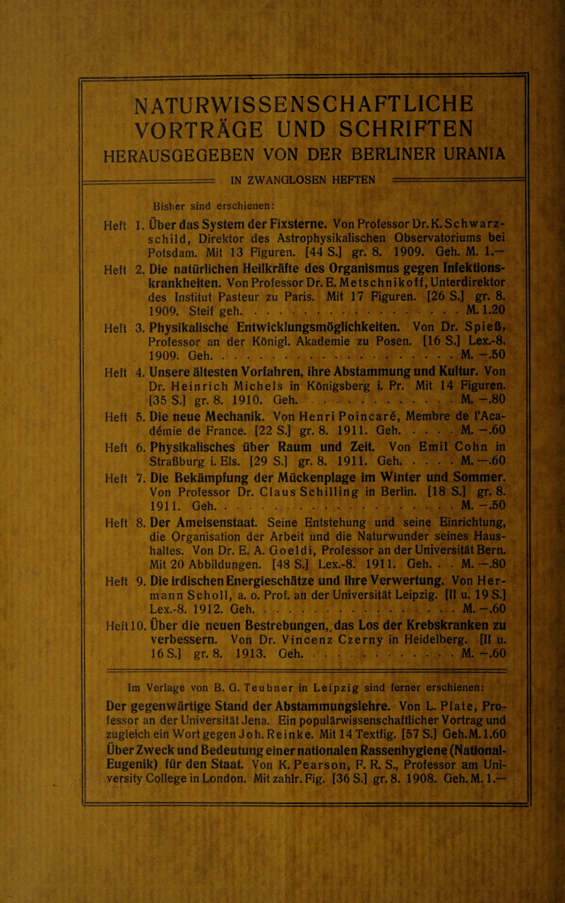 NATURWISSENSCHAFTLICHE  VORTRÄGE UND SCHRIFTEN HERAUSGEGEBEN VON DER BERLINER URANIA IN ZWANGLOSEN HEFTEN Bisher sind erschienen: Heft 1. Über das System der Fixsterne. Von Professor Dr. K. Schwarz¬ schild, Direktor des Astrophysikalischen Observatoriums bei Potsdam. Mit 13 Figuren. [44 S.] gr. 8. 1909. Geh. M. 1.— Heft 2. Die natürlichen Heilkräfte des Organismus gegen Infektions¬ krankheiten. Von Professor Dr. E. Metschnikoff, Unterdirektor des Institut Pasteur zu Paris. Mit 17 Figuren. [26 S.] gr. 8. 1909. Steif geh.M. 1.20 Heft 3. Physikalische Entwicklungsmöglichkeiten. Von Dr. Spieß, Professor an der Königl. Akademie zu Posen. [16 S.] Lex.-8. 1909. Geh.M. -.50 Heft 4. Unsere ältesten Vorfahren, ihre Abstammung und Kultur. Von Dr. Heinrich Michels in Königsberg i. Pr. Mit 14 Figuren. [35 S.] gr. 8. 1910. Geh.M.-.80 Heft 5. Die neue Mechanik. Von Henri Poincard, Membre de TAca- demie de France. [22 S.] gr. 8. 1911. Geh.M. — .60 Heft 6. Physikalisches über Raum und Zeit. Von Emil Cohn in Straßburg i. Eis. [29 S.] gr. 8. 1911. Geh.M.—.60 Heft 7. Die Bekämpfung der Mückenplage im Winter und Sommer. Von Professor Dr. Claus Schilling in Berlin. [18 S.] gr. 8. 1911. Geh.M. -.50 Heft 8. Der Ameisenstaat. Seine Entstehung und seine Einrichtung, die Organisation der Arbeit und die Naturwunder seines Haus¬ haltes. Von Dr. E. A. Goeldi, Professor an der Universität Bern. Mit 20 Abbildungen. [48 S.] Lex.-8. 1911. Geh.. . M.-.80 Heft 9. Die irdischen Energieschätze und ihre Verwertung. Von Her¬ mann Scholl, a. 0. Prof, an der Universität Leipzig. [11 u. 19 S.] Lex.-8. 1912. Geh.M. — .60 Heft 10. Ober die neuen Bestrebungen,,das Los der Krebskranken zu verbessern. Von Dr. Vincenz Czerny in Heidelberg. [II u. 16 S.] gr. 8. 1913. Geh.M.-.60 Im Verlage von B. G. Teubner in Leipzig sind ferner erschienen: Der gegenwärtige Stand der Abstammungslehre. Von L. Plate, Pro¬ fessor an der Universität Jena. Ein populärwissenschaftlicher Vortrag und zugleich ein Wort gegen Joh. Reinke. Mit 14 Textfig. [57 S.] Geh.M.1.60 Über Zweck und Bedeutung einer nationalen Rassenhygiene (National- Eugenik) für den Staat. Von K. Pearson, F. R. S., Professor am Uni- versity College in London. Mit zahlr. Fig. [36 S.] gr. 8. 1908. Geh.M. l.—