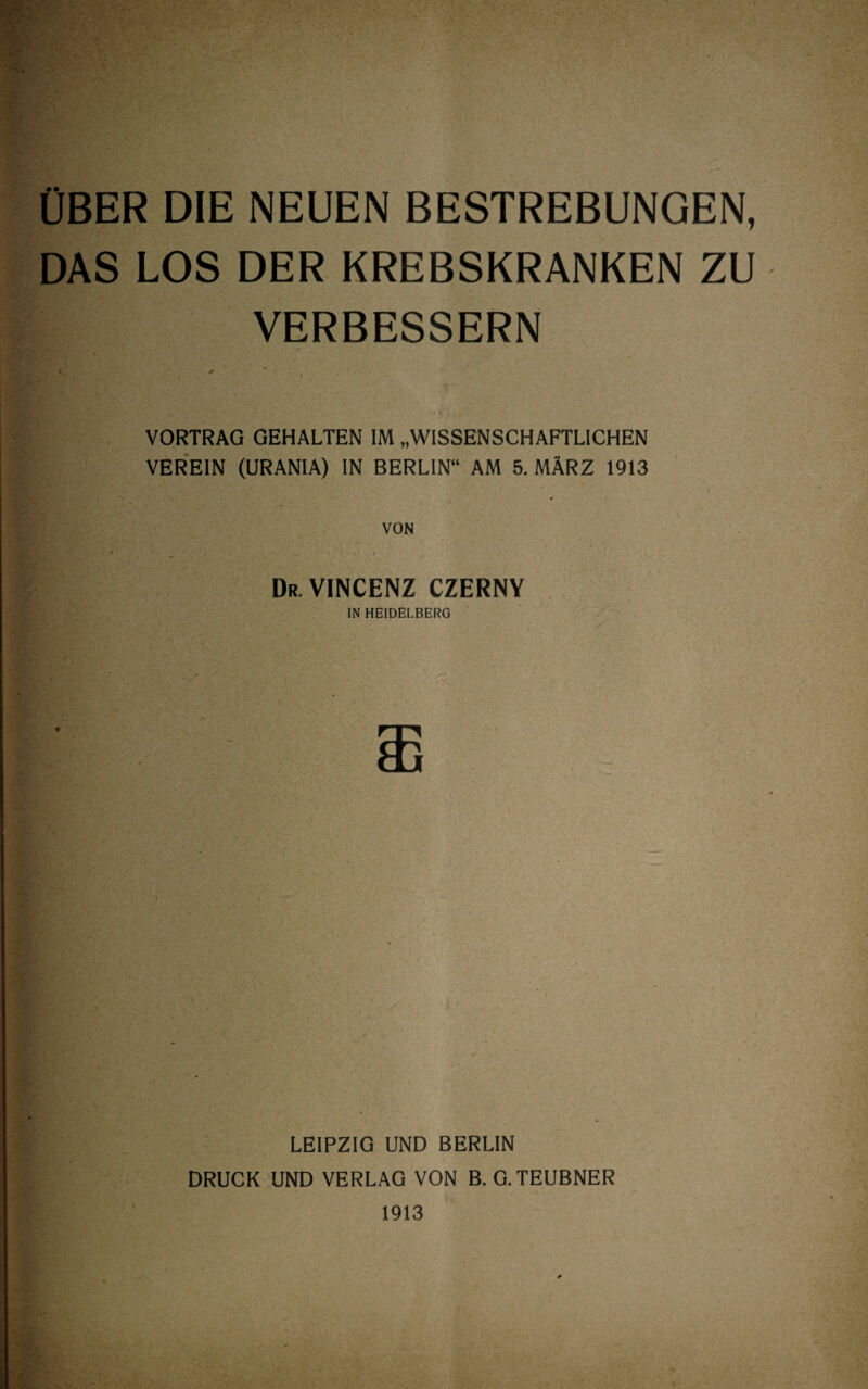 ÜBER DIE NEUEN BESTREBUNGEN, DAS LOS DER KREBSKRANKEN ZU VERBESSERN VORTRAG GEHALTEN IM „WISSENSCHAFTLICHEN VEREIN (URANIA) IN BERLIN“ AM 5. MÄRZ 1913 » VON Dr-VINCENZ CZERNY IN HEIDELBERG LEIPZIG UND BERLIN DRUCK UND VERLAG VON B. G.TEUBNER 1913