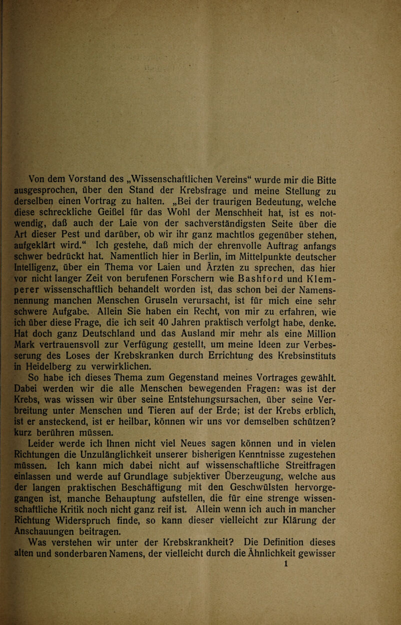 Von dem Vorstand des „Wissenschaftlichen Vereins“ wurde mir die Bitte ausgesprochen, über den Stand der Krebsfrage und meine Stellung zu derselben einen Vortrag zu halten. „Bei der traurigen Bedeutung, welche diese schreckliche Geißel für das Wohl der Menschheit hat, ist es not¬ wendig, daß auch der Laie von der sachverständigsten Seite über die Art dieser Pest und darüber, ob wir ihr ganz machtlos gegenüber stehen, aufgeklärt wird.“ Ich gestehe, daß mich der ehrenvolle Auftrag anfangs schwer bedrückt hat. Namentlich hier in Berlin, im Mittelpunkte deutscher Intelligenz, über ein Thema vor Laien und Ärzten zu sprechen, das hier vor nicht langer Zeit von berufenen Forschem wie Bashford und Klem- perer wissenschaftlich behandelt worden ist, das schon bei der Namens¬ nennung manchen Menschen Gruseln verursacht, ist für mich eine sehr schwere Aufgabe. Allein Sie haben ein Recht, von mir zu erfahren, wie ich über diese Frage, die ich seit 40 Jahren praktisch verfolgt habe, denke. Hat doch ganz Deutschland und das Ausland mir mehr als eine Million Mark vertrauensvoll zur Verfügung gestellt, um meine Ideen zur Verbes¬ serung des Loses der Krebskranken durch Errichtung des Krebsinstituts in Heidelberg zu verwirklichen. So habe ich dieses Thema zum Gegenstand meines Vortrages gewählt. Dabei werden wir die alle Menschen bewegenden Fragen: was ist der Krebs, was wissen wir über seine Entstehungsursachen, über seine Ver¬ breitung unter Menschen und Tieren auf der Erde; ist der Krebs erblich, ist er ansteckend, ist er heilbar, können wir uns vor demselben schützen? kurz berühren müssen. Leider werde ich Ihnen nicht viel Neues sagen können und in vielen Richtungen die Unzulänglichkeit unserer bisherigen Kenntnisse zugestehen müssen. Ich kann mich dabei nicht auf wissenschaftliche Streitfragen einlassen und werde auf Grundlage subjektiver Überzeugung, welche aus der langen praktischen Beschäftigung mit den Geschwülsten hervorge¬ gangen ist, manche Behauptung aufstellen, die für eine strenge wissen¬ schaftliche Kritik noch nicht ganz reif ist. Allein wenn ich auch in mancher Richtung Widerspruch finde, so kann dieser vielleicht zur Klärung der Anschauungen beitragen. Was verstehen wir unter der Krebskrankheit? Die Definition dieses alten und sonderbaren Namens, der vielleicht durch die Ähnlichkeit gewisser 1