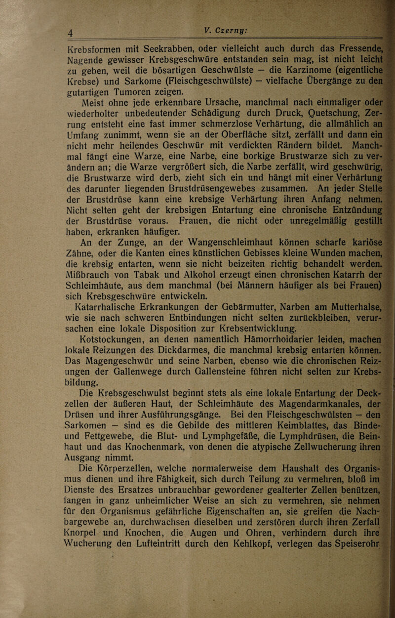 Krebsformen mit Seekrabben, oder vielleicht auch durch das Fressende, 8 Nagende gewisser Krebsgeschwüre entstanden sein mag, ist nicht leicht* zu geben, weil die bösartigen Geschwülste — die Karzinome (eigentliche 5 Krebse) und Sarkome (Fleischgeschwülste) - vielfache Übergänge zu den * gutartigen Tumoren zeigen. Meist ohne jede erkennbare Ursache, manchmal nach einmaliger oder S wiederholter unbedeutender Schädigung durch Druck, Quetschung, Zer- # rung entsteht eine fast immer schmerzlose Verhärtung, die allmählich an j Umfang zunimmt, wenn sie an der Oberfläche sitzt, zerfällt und dann ein 1 nicht mehr heilendes Geschwür mit verdickten Rändern bildet. Manch- J mal fängt eine Warze, eine Narbe, eine borkige Brustwarze sich zu ver- J ändern an; die Warze vergrößert sich, die Narbe zerfällt, wird geschwürig, f die Brustwarze wird derb, zieht sich ein und hängt mit einer Verhärtung f des darunter liegenden Brustdrüsengewebes zusammen. An jeder Stelle 4 der Brustdrüse kann eine krebsige Verhärtung ihren Anfang nehmen. § Nicht selten geht der krebsigen Entartung eine chronische Entzündung f der Brustdrüse voraus. Frauen, die nicht oder unregelmäßig gestillt haben, erkranken häufiger. V An der Zunge, an der Wangenschleimhaut können scharfe kariöse -x Zähne, oder die Kanten eines künstlichen Gebisses kleine Wunden machen, ? die krebsig entarten, wenn sie nicht beizeiten richtig behandelt werden. ■ Mißbrauch von Tabak und Alkohol erzeugt einen chronischen Katarrh der Schleimhäute, aus dem manchmal (bei Männern häufiger als bei Frauen) sich Krebsgeschwüre entwickeln. Katarrhalische Erkrankungen der Gebärmutter, Narben am Mutterhalse, wie sie nach schweren Entbindungen nicht selten Zurückbleiben, verur¬ sachen eine lokale Disposition zur Krebsentwicklung. Kotstockungen, an denen namentlich Hämorrhoidarier leiden, machen lokale Reizungen des Dickdarmes, die manchmal krebsig entarten können. Das Magengeschwür und seine Narben, ebenso wie die chronischen Reiz¬ ungen der Gallenwege durch Gallensteine führen nicht selten zur Krebs¬ bildung. Die Krebsgeschwulst beginnt stets als eine lokale Entartung der Deck- zellen der äußeren Haut, der Schleimhäute des Magendarmkanales, der Drüsen und ihrer Ausführungsgänge. Bei den Fleischgeschwülsten — den | Sarkomen — sind es die Gebilde des mittleren Keimblattes, das Binde- i und Fettgewebe, die Blut- und Lymphgefäße, die Lymphdrüsen, die Bein- f haut und das Knochenmark, von denen die atypische Zellwucherung ihren Ausgang nimmt. 3 Die Körperzellen, welche normalerweise dem Haushalt des Organis- i mus dienen und ihre Fähigkeit, sich durch Teilung zu vermehren, bloß im p Dienste des Ersatzes unbrauchbar gewordener gealterter Zellen benützen, IJ fangen in ganz unheimlicher Weise an sich zu vermehren, sie nehmen | für den Organismus gefährliche Eigenschaften an, sie greifen die Nach- | bargewebe an, durchwachsen dieselben und zerstören durch ihren Zerfall y Knorpel und Knochen, die Augen und Ohren, verhindern durch ihre I Wucherung den Lufteintritt durch den Kehlkopf, verlegen das Speiserohr 1