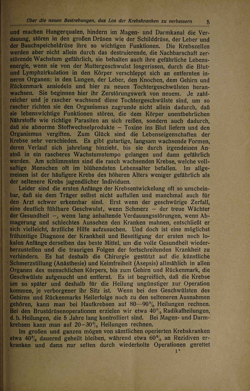 und machen Hungerqualen, hindern im Magen- und Darmkanal die Ver¬ dauung, stören in den großen Drüsen wie der Schilddrüse, der Leber und der Bauchspeicheldrüse ihre so wichtigen Funktionen. Die Krebszellen werden aber nicht allein durch das destruierende, die Nachbarschaft zer¬ störende Wachstum gefährlich, sie behalten auch ihre gefährliche Lebens¬ energie, wenn sie von der Muttergeschwulst losgerissen, durch die Blut- und Lymphzirkulation in den Körper verschleppt sich an entfernten in¬ neren Organen: in den Lungen, der Leber, den Knochen, dem Gehirn und Rückenmark ansiedeln und hier zu neuen Tochtergeschwülsten heran¬ wachsen. Sie beginnen hier ihr Zerstörungswerk von neuem. Je zahl¬ reicher uiid je rascher wachsend diese Tochtergeschwülste sind, um so rascher richten sie den Organismus zugrunde nicht allein dadurch, daß sie lebenswichtige Funktionen stören, die dem Körper unentbehrlichen Nährstoffe wie richtige Parasiten an sich reißen, sondern auch dadurch, daß sie abnorme Stoffwechselprodukte - Toxine ins Blut liefern und den Organismus vergiften. Zum Glück sind die Lebenseigenschaften der Krebse sehr verschieden. Es gibt gutartige, langsam wachsende Formen, deren Verlauf sich jahrelang hinzieht, bis sie durch irgendeinen An¬ stoß in ein rascheres Wachstumstempo gelangen und dann gefährlich werden. Am schlimmsten sind die rasch wachsenden Krebse, welche voll¬ saftige Menschen oft im blühendsten Lebensalter befallen. Im allge¬ meinen ist der häufigere Krebs des höheren Alters weniger gefährlich als der seltenere Krebs jugendlicher Individuen. Leider sind die ersten Anfänge der Krebsentwickelung oft so unschein¬ bar, daß sie dem Träger selbst nicht auffallen und manchmal auch für den Arzt schwer erkennbar sind. Erst wenn der geschwürige Zerfall, eine deutlich fühlbare Geschwulst, wenn Schmerz — der treue Wächter der Gesundheit -, wenn lang anhaltende Verdauungsstörungen, wenn Ab¬ magerung und schlechtes Aussehen den Kranken mahnen, entschließt er sich vielleicht, ärztliche Hilfe aufzusuchen. Und doch ist eine möglichst frühzeitige Diagnose der Krankheit und Beseitigung der ersten noch lo¬ kalen Anfänge derselben das beste Mittel, um die volle Gesundheit wieder¬ herzustellen und die traurigen Folgen der fortschreitenden Krankheit zu verhindern. Es hat deshalb die Chirurgie gestützt auf die künstliche Schmerzstillung (Anästhesie) und Keimfreiheit (Asepsis) allmählich in allen Organen des menschlichen Körpers, bis zum Gehirn und Rückenmark, die Geschwülste aufgesucht und entfernt. Es ist begreiflich, daß die Krebse um so später und deshalb für die Heilung ungünstiger zur Operation kommen, je verborgener ihr Sitz ist. Wenn bei den Geschwülsten des Gehirns und Rückenmarks Heilerfolge noch zu den selteneren Ausnahmen gehören, kann man bei Hautkrebsen auf 80—907o Heilungen rechnen. Bei den Brustdrüsenoperationen erzielen wir etwa 40% Radikalheilungen, d. h. Heilungen, die 5 Jahre lang kontrolliert sind. Bei Magen- und Darm¬ krebsen kann man auf 20—307o Heilungen rechnen. Im großen und ganzen mögen von sämtlichen operierten Krebskranken etwa 407o dauernd geheilt bleiben, während etwa 607o an Rezidiven er¬ kranken und dann nur selten durch wiederholte Operationen gerettet 1*