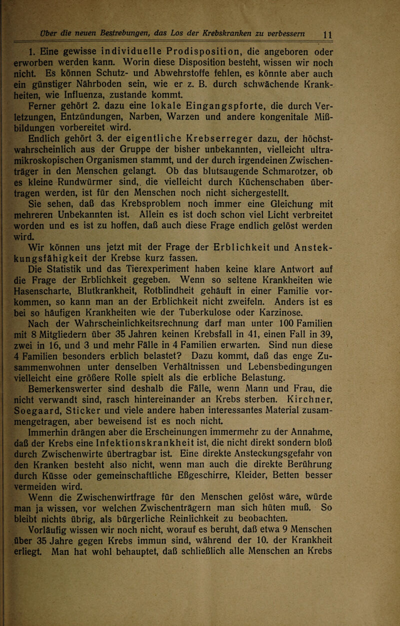 1. Eine gewisse individuelle Prodisposition, die angeboren oder erworben werden kann. Worin diese Disposition besteht, wissen wir noch nicht. Es können Schutz- und Abwehrstoffe fehlen, es könnte aber auch ein günstiger Nährboden sein, wie er z. B. durch schwächende Krank¬ heiten, wie Influenza, zustande kommt. Ferner gehört 2. dazu eine lokale Eingangspforte, die durch Ver¬ letzungen, Entzündungen, Narben, Warzen und andere kongenitale Miß¬ bildungen vorbereitet wird. Endlich gehört 3. der eigentliche Krebserreger dazu, der höchst¬ wahrscheinlich aus der Gruppe der bisher unbekannten, vielleicht ultra¬ mikroskopischen Organismen stammt, und der durch irgendeinen Zwischen¬ träger in den Menschen gelangt. Ob das blutsaugende Schmarotzer, ob es kleine Rundwürmer sind,, die vielleicht durch Küchenschaben über¬ tragen werden, ist für den Menschen noch nicht sichergestellt. Sie sehen, daß das Krebsproblem noch immer eine Gleichung mit mehreren Unbekannten ist. Allein es ist doch schon viel Licht verbreitet worden und es ist zu hoffen, daß auch diese Frage endlich gelöst werden wird. Wir können uns jetzt mit der Frage der Erblichkeit und Anstek- kungsfähigkeit der Krebse kurz fassen. Die Statistik und das Tierexperiment haben keine klare Antwort auf die Frage der Erblichkeit gegeben. Wenn so seltene Krankheiten wie Hasenscharte, Blutkrankheit, Rotblindheit gehäuft in einer Familie Vor¬ kommen, so kann man an der Erblichkeit nicht zweifeln. Anders ist es bei so häufigen Krankheiten wie der Tuberkulose oder Karzinose. Nach der Wahrscheinlichkeitsrechnung darf man unter 100 Familien mit 8 Mitgliedern über 35 Jahren keinen Krebsfall in 41, einen Fall in 39, zwei in 16, und 3 und mehr Fälle in 4 Familien erwarten. Sind nun diese 4 Familien besonders erblich belastet? Dazu kommt, daß das enge Zu¬ sammenwohnen unter denselben Verhältnissen und Lebensbedingungen vielleicht eine größere Rolle spielt als die erbliche Belastung. Bemerkenswerter sind deshalb die Fälle, wenn Mann und Frau, die nicht verwandt sind, rasch hintereinander an Krebs sterben. Kirchner, Soegaard, Sticker und viele andere haben interessantes Material zusam¬ mengetragen, aber beweisend ist es noch nicht. Immerhin drängen aber die Erscheinungen immermehr zu der Annahme, daß der Krebs eine Infektionskrankheit ist, die nicht direkt sondern bloß durch Zwischenwirte übertragbar ist. Eine direkte Ansteckungsgefahr von den Kranken besteht also nicht, wenn man auch die direkte Berührung durch Küsse oder gemeinschaftliche Eßgeschirre, Kleider, Betten besser vermeiden wird. Wenn die Zwischenwirtfrage für den Menschen gelöst wäre, würde man ja wissen, vor welchen Zwischenträgern man sich hüten muß. So bleibt nichts übrig, als bürgerliche Reinlichkeit zu beobachten. Vorläufig wissen wir noch nicht, worauf es beruht, daß etwa 9 Menschen über 35 Jahre gegen Krebs immun sind, während der 10. der Krankheit erliegt. Man hat wohl behauptet, daß schließlich alle Menschen an Krebs