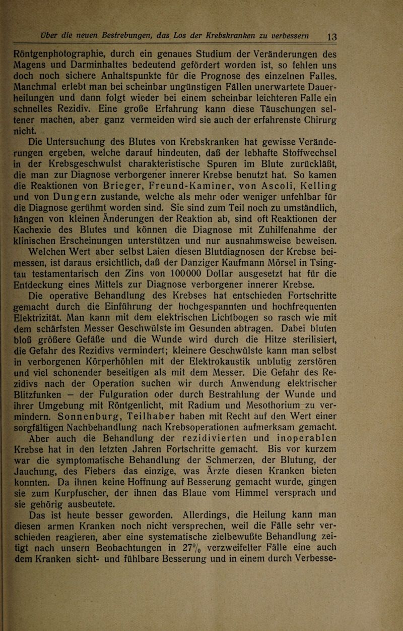 Röntgenphotographie, durch ein genaues Studium der Veränderungen des Magens und Darminhaltes bedeutend gefördert worden ist, so fehlen uns doch noch sichere Anhaltspunkte für die Prognose des einzelnen Falles. Manchmal erlebt man bei scheinbar ungünstigen Fällen unerwartete Dauer¬ heilungen und dann folgt wieder bei einem scheinbar leichteren Falle ein schnelles Rezidiv. Eine große Erfahrung kann diese Täuschungen sel¬ tener machen, aber ganz vermeiden wird sie auch der erfahrenste Chirurg nicht. Die Untersuchung des Blutes von Krebskranken hat gewisse Verände¬ rungen ergeben, welche darauf hindeuten, daß der lebhafte Stoffwechsel in der Krebsgeschwulst charakteristische Spuren im Blute zurückläßt, die man zur Diagnose verborgener innerer Krebse benutzt hat. So kamen die Reaktionen von Brieger, Freund-Kaminer, von Ascoli, Kelling und von Düngern zustande, welche als mehr oder weniger unfehlbar für die Diagnose gerühmt worden sind. Sie sind zum Teil noch zu umständlich, hängen von kleinen Änderungen der Reaktion ab, sind oft Reaktionen der Kachexie des Blutes und können die Diagnose mit Zuhilfenahme der klinischen Erscheinungen unterstützen und nur ausnahmsweise beweisen. Welchen Wert aber selbst Laien diesen Blutdiagnosen der Krebse bei¬ messen, ist daraus ersichtlich, daß der Danziger Kaufmann Mörsel in Tsing¬ tau testamentarisch den Zins von 100000 Dollar ausgesetzt hat für die Entdeckung eines Mittels zur Diagnose verborgener innerer Krebse. Die operative Behandlung des Krebses hat entschieden Fortschritte gemacht durch die Einführung der hochgespannten und hochfrequenten Elektrizität. Man kann mit dem elektrischen Lichtbogen so rasch wie mit dem schärfsten Messer Geschwülste im Gesunden abtragen. Dabei bluten bloß größere Gefäße und die Wunde wird durch die Hitze sterilisiert, die Gefahr des Rezidivs vermindert; kleinere Geschwülste kann man selbst in verborgenen Körperhöhlen mit der Elektrokaustik unblutig zerstören und viel schonender beseitigen als mit dem Messer. Die Gefahr des Re¬ zidivs nach der Operation suchen wir durch Anwendung elektrischer Blitzfunken - der Fulguration oder durch Bestrahlung der Wunde und ihrer Umgebung mit Röntgenlicht, mit Radium und Mesothorium zu ver¬ mindern. Sonnenburg, Teilhaber haben mit Recht auf den Wert einer sorgfältigen Nachbehandlung nach Krebsoperationen aufmerksam gemacht. Aber auch die Behandlung der rezidivierten und inoperablen Krebse hat in den letzten Jahren Fortschritte gemacht. Bis vor kurzem war die symptomatische Behandlung der Schmerzen, der Blutung, der Jauchung, des Fiebers das einzige, was Ärzte diesen Kranken bieten konnten. Da ihnen keine Hoffnung auf Besserung gemacht wurde, gingen sie zum Kurpfuscher, der ihnen das Blaue vom Himmel versprach und sie gehörig ausbeutete. Das ist heute besser geworden. Allerdings, die Heilung kann man diesen armen Kranken noch nicht versprechen, weil die Fälle sehr ver¬ schieden reagieren, aber eine systematische zielbewußte Behandlung zei¬ tigt nach unsern Beobachtungen in 277o verzweifelter Fälle eine auch dem Kranken sicht- und fühlbare Besserung und in einem durch Verbesse-