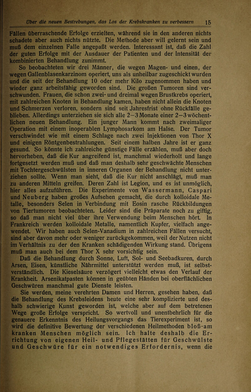 Fällen überraschende Erfolge erzielten, während sie in den anderen nichts schadete aber auch nichts nützte. Die Methode aber will gelernt sein und muß dem einzelnen Falle angepaßt werden. Interessant ist, daß die Zahl der guten Erfolge mit der Ausdauer der Patienten und der Intensität der kombinierten Behandlung zunimmt. So beobachteten wir drei Männer, die wegen Magen- und einen, der wegen Gallenblasenkarzinom operiert, uns als unheilbar zugeschickt wurden und die seit der Behandlung 10 oder mehr Kilo zugenommen haben und wieder ganz arbeitsfähig geworden sind. Die großen Tumoren sind ver¬ schwunden. Frauen, die schon zwei- und dreimal wegen Brustkrebs operiert, mit zahlreichen Knoten in Behandlung kamen, haben nicht allein die Knoten und Schmerzen verloren, sondern sind seit Jahresfrist ohne Rückfälle ge¬ blieben. Allerdings unterziehen sie sich alle 2-3 Monate einer 2-3 wöchent¬ lichen neuen Behandlung. Ein junger Mann kommt nach zweimaliger Operation mit einem inoperablen Lymphosarkom am Halse. Der Tumor verschwindet wie mit einem Schlage nach zwei Injektionen von Thor X und einigen Röntgenbestrahlungen. Seit einem halben Jahre ist er ganz gesund. So könnte ich zahlreiche günstige Fälle erzählen, muß aber doch hervorheben, daß die Kur angreifend ist, manchmal wiederholt und lange fortgesetzt werden muß und daß man deshalb sehr geschwächte Menschen mit Tochtergeschwülsten in inneren Organen der Behandlung nicht unter¬ ziehen sollte. Wenn man sieht, daß die Kur nicht anschlägt, muß man zu anderen Mitteln greifen. Deren Zahl ist Legion, und es ist unmöglich, hier alles aufzuführen. Die Experimente von Wassermann, Caspari und Neuberg haben großes Aufsehen gemacht, die durch kolloidale Me¬ talle, besonders Selen in Verbindung mit Eosin rasche Rückbildungen von Tiertumoren beobachteten. Leider sind die Präparate noch zu giftig, so daß man nicht viel über ihre Verwendung beim Menschen hört. In Frankreich werden kolloidale Metalle, namentlich Kupfer, vielfach ange¬ wendet. Wir haben auch Selen-Vanadium in zahlreichen Fällen versucht, sind aber davon mehr oder weniger zurückgekommen, weil der Nutzen nicht im Verhältnis zu der den Kranken schädigenden Wirkung stand. Übrigens muß man auch bei dem Thor X sehr vorsichtig sein. Daß die Behandlung durch Sonne, Luft, Sol- und Seebadkuren, durch Arsen, Eisen, künstliche Nährmittel unterstützt werden muß, ist selbst¬ verständlich. Die Kieselsäure verzögert vielleicht, etwas den Verlauf der Krankheit. Arsenikatpasten können in geübten Händen bei oberflächlichen Geschwüren manchmal gute Dienste leisten. Sie werden, meine verehrten Damen und Herren, gesehen haben, daß die Behandlung des Krebsleidens heute eine sehr komplizierte und des¬ halb schwierige Kunst geworden ist, welche aber auf dem betretenen Wege große Erfolge verspricht. So wertvoll und unentbehrlich für die genauere Erkenntnis des Heilungsvorgangs das Tierexperiment ist, so wird die definitive Bewertung der verschiedenen Heilmethoden bloß-am kranken Menschen möglich sein. Ich halte deshalb die Er¬ richtung von eigenen Heil- und Pflegestätten für Geschwülste und Geschwüre für ein notwendiges Erfordernis, wenn die