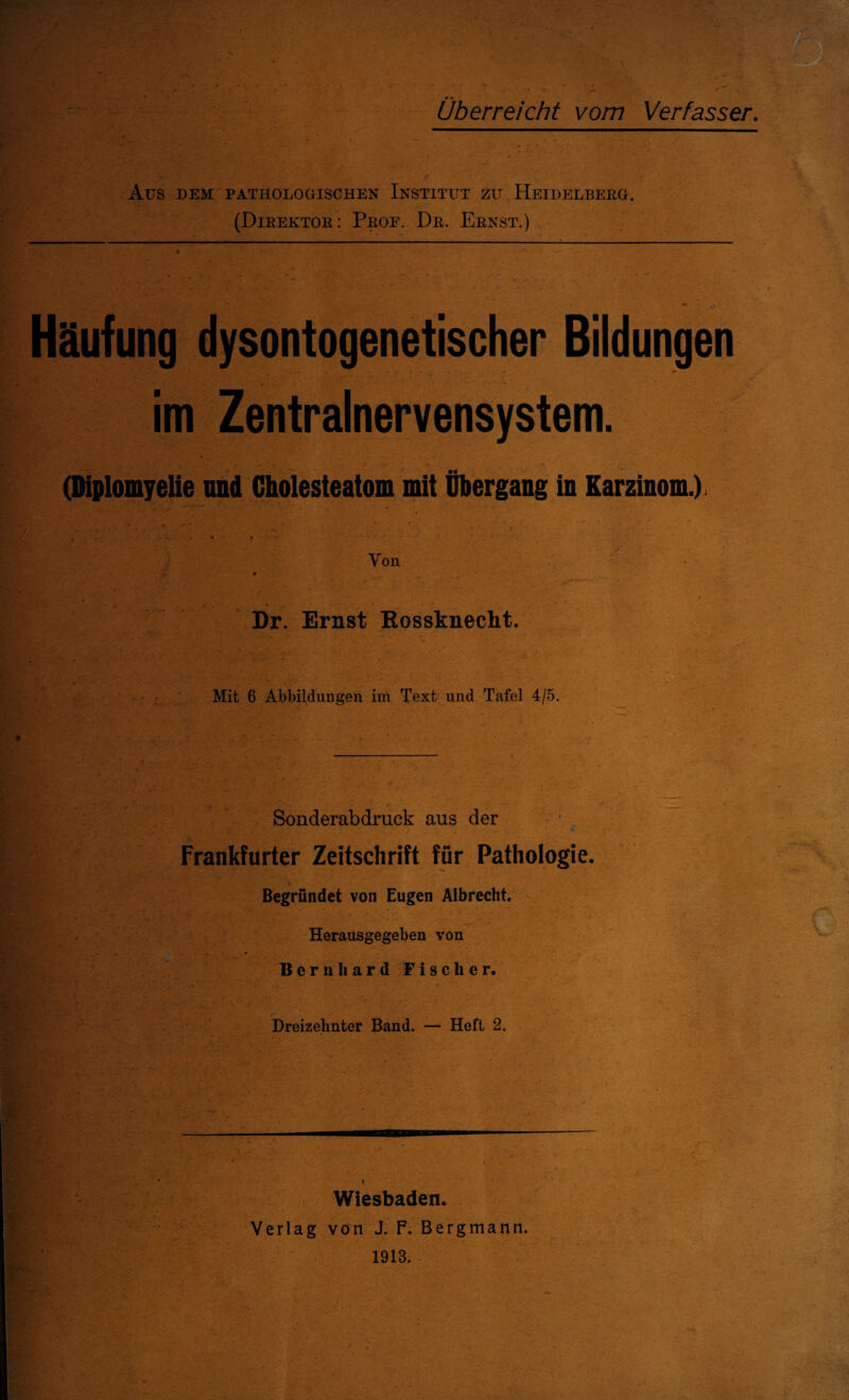 Überreicht vom Verfasser. Aus DEM PATHOLOGISCHEN INSTITUT ZU HEIDELBERG. (Direktor: Proe. Dr. Ernst.) Häufung dysontogenetischer Bildungen im Zentralnervensystem. (Diplomyelie und Cholesteatom mit Übergang in Karzinom.) j y r; ' ’ ' ' , t i v • ^ > * • Von Dr. Ernst Rossknecht. Mit 6 Abbildungen im Text und Tafel 4/5. Sonderabdruck aus der Frankfurter Zeitschrift für Pathologie. Begründet von Eugen Albrecht. Herausgegeben von Bernhard Fischer. Dreizehnter Band. — Heft 2. - -- Wiesbaden. Verlag von J. F. Bergmann. 1913.