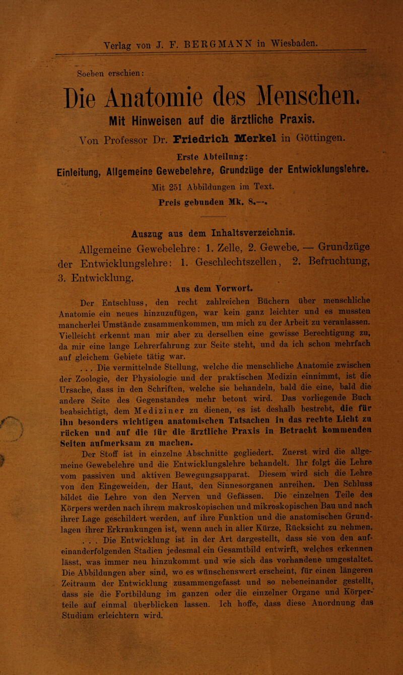 '•WöJf Verlag von J. F. BERGMANN in Wiesbaden. Soeben erschien: Die Anatomie des Menschen. Mit Hinweisen auf die ärztliche Praxis. Von Professor Dr. Friedrich Merkel in Göttingen. Erste Abteilung: Einleitung, Allgemeine Gewebelehre, Grundzüge der Entwicklungslehre. Mit 251 Abbildungen im Text. Preis gebunden Mk. 8.—. Auszug aus dem Inhaltsverzeichnis. der Entwicklungslehre: 1. Geschlechtszellen, 2. Befruchtung, 3. Entwicklung. Aus dem Vorwort. Der Entschluss, den recht zahlreichen Büchern über menschliche Anatomie ein neues hinzuzufügen, war kein ganz leichter und es mussten mancherlei Umstände Zusammenkommen, um mich zu der Arbeit zu veianlassen. Vielleicht erkennt man mir aber zu derselben eine gewisse Berechtigung zu, da mir eine lange Lehrerfahrung zur Seite steht, und da ich schon mehrfach auf gleichem Gebiete tätig war. Die vermittelnde Stellung, welche die menschliche Anatomie zwischen der Zoologie, der Physiologie und der praktischen Medizin einnimmt, ist die Ursache, dass in den Schriften, welche sie behandeln, bald die eine, bald die andere Seite des Gegenstandes mehr betont wird. Das vorliegende Buch beabsichtigt, dem Mediziner zu dienen, es ist deshalb bestrebt, die für f ihn besonders wichtigen anatomischen Tatsachen in das rechte Licht zu rücken und auf die iür die ärztliche Praxis in Betracht kommenden Seiten aufmerksam zu machen. Der Stoff ist in einzelne Abschnitte gegliedert. Zuerst wird die allge¬ meine Gewebelehre und die Entwicklungslehre behandelt. Ihr folgt die Lehre vom passiven und aktiven Bewegungsapparat. Diesem wird sich die Lehre von den Eingeweiden, der Haut, den Sinnesorganen anreihen. Den Schluss bildet die Lehre von den Nerven und Gefässen. Die einzelnen Teile des Körpers werden nach ihrem makroskopischen und mikroskopischen Bau und nach ihrer Lage geschildert werden, auf ihre Funktion und die anatomischen Grund¬ lagen ihrer Erkrankungen ist, wenn auch in aller Kürze, Rücksicht zu nehmen. ... Die Entwicklung ist in der Art dargestellt, dass sie von den auf¬ einanderfolgenden Stadien jedesmal ein Gesamtbild entwirft, welches erkennen lässt, was immer neu hinzukommt und wie sich das vorhandene umgestaltet. Die Abbildungen aber sind, wo es wünschenswert erscheint, für einen längeren Zeitraum der Entwicklung zusammengefasst und so nebeneinander gestellt, dass sie die Fortbildung im ganzen oder die einzelner Organe und Körper¬ teile auf einmal überblicken lassen. Ich hoffe, dass diese Anordnung das Studium erleichtern wird.