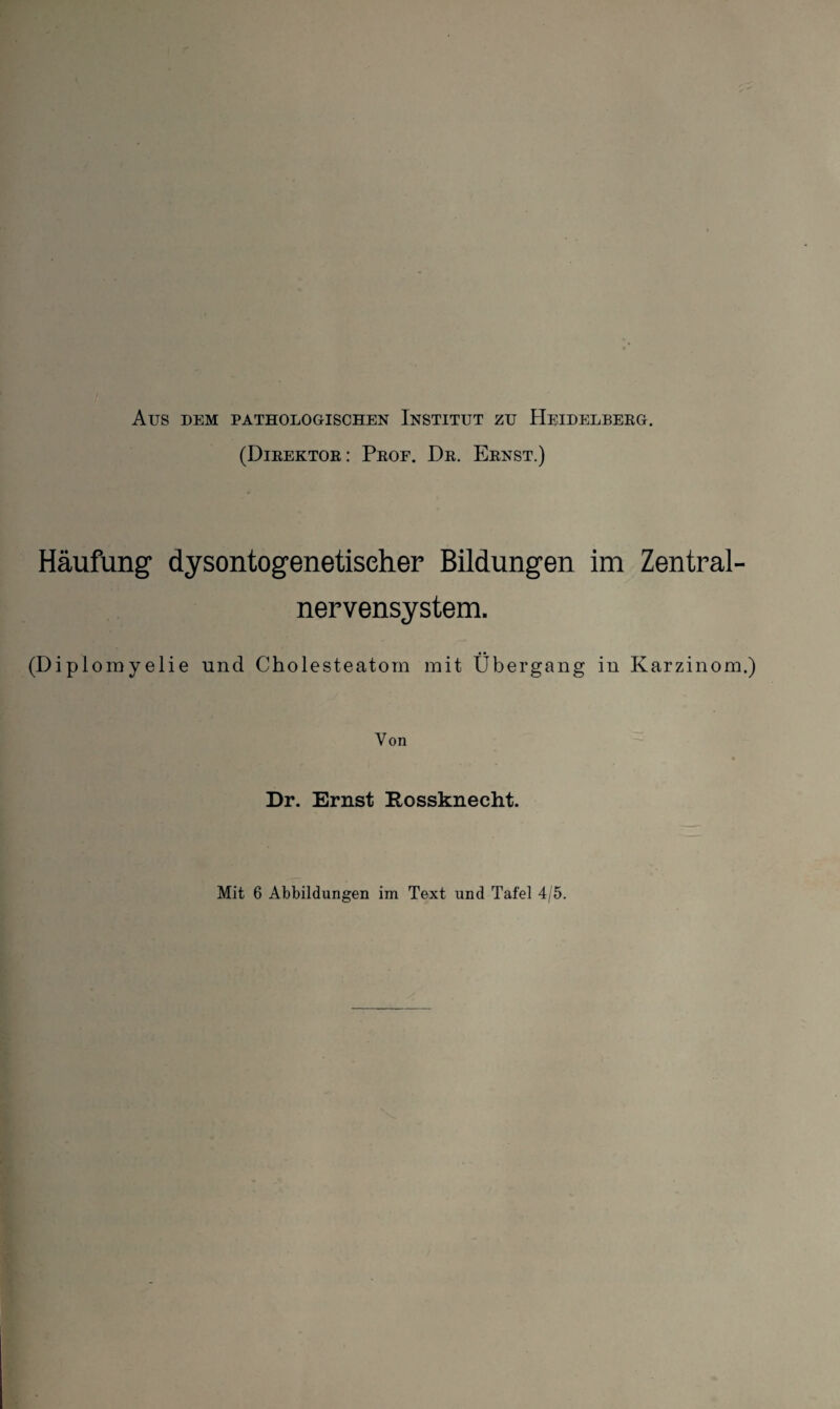 AUS DEM PATHOLOGISCHEN INSTITUT ZU HEIDELBERG. (Direktor: Prof. Dr. Ernst.) Häufung dysontogenetiseher Bildungen im Zentral¬ nervensystem. (Diplomyelie und Cholesteatom mit Übergang in Karzinom. Von Dr. Ernst Rossknecht. Mit 6 Abbildungen im Text und Tafel 4/5.