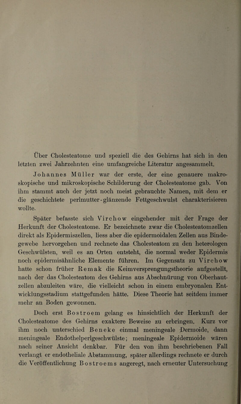letzten zwei Jahrzehnten eine umfangreiche Literatur angesammelt. Johannes Müller war der erste, der eine genauere makro¬ skopische und mikroskopische Schilderung der Cholesteatome gab. Von ihm stammt auch der jetzt noch meist gebrauchte Namen, mit dem er die geschichtete perimutter-glänzende Fettgeschwulst charakterisieren wollte. Später befasste sich Virchow eingehender mit der Frage der Herkunft der Cholesteatome. Er bezeichnete zwar die Cholesteatom zellen direkt als Epidermiszellen, liess aber die epidermoidalen Zellen aus Binde¬ gewebe hervorgehen und rechnete das Cholesteatom zu den heterologen Geschwülsten, weil es an Orten entsteht, die normal weder Epidermis noch epidermisähnliche Elemente führen. Im Gegensatz zu Virchow hatte schon früher ßemak die Keimversprengungstheorie aufgestellt, nach der das Cholesteatom des Gehirns aus Abschnürung von Oberhaut¬ zellen abzuleiten wäre, die vielleicht schon in einem embryonalen Ent¬ wicklungsstadium stattgefunden hätte. Diese Theorie hat seitdem immer mehr an Boden gewonnen. Doch erst Bostroem gelang es hinsichtlich der Herkunft der Cholesteatome des Gehirns exaktere Beweise zu erbringen. Kurz vor ihm noch unterschied Beneke einmal meningeale Dermoide, dann meningeale Endothelperlgeschwülste; meningeale Epidermoide wären nach seiner Ansicht denkbar. Für den von ihm beschriebenen Fall verlangt er endotheliale Abstammung, später allerdings rechnete er durch die Veröffentlichung Bostroems angeregt, nach erneuter Untersuchung