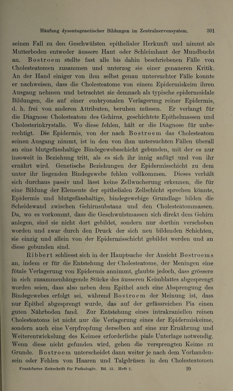 seinen Fall zu den Geschwülsten epithelialer Herkunft und nimmt als Mutterboden entweder äussere Haut oder Schleimhaut der Mundbucht an. Bostroem stellte fast alle bis dahin beschriebenen Fälle von Cholesteatomen zusammen und unterzog sie einer genaueren Kritik. An der Hand einiger von ihm selbst genau untersuchter Fälle konnte er nachweisen, dass die Cholesteatome von einem Epidermiskeim ihren Ausgang nehmen und betrachtet sie demnach als typische epidermoidale Bildungen, die auf einer embryonalen Verlagerung reiner Epidermis, d. h. frei von anderen Attributen, beruhen müssen. Er verlangt für die Diagnose Cholesteatom des Gehirns, geschichtete Epithelmassen und Cholesterinkrystalle. Wo diese fehlen, hält er die Diagnose für unbe¬ rechtigt. Die Epidermis, von der nach Bostroem das Cholesteatom seinen Ausgang nimmt, ist in den von ihm untersuchten Fällen überall an eine blutgefässhaltige Bindegewebsschicht gebunden, mit der es nur insoweit in Beziehung tritt, als es sich ihr innig anfügt und von ihr ernährt wird. Genetische Beziehungen der Epidermisschicht zu dem unter ihr liegenden Bindegewebe fehlen vollkommen. Dieses verhält sich durchaus passiv und lässt keine Zellwucherung erkennen, die für eine Bildung der Elemente der epithelialen Zellschicht sprechen könnte. Epidermis und blutgefässhaltige, bindegewebige Grundlage bilden die Scheidewand zwischen Gehirnsubstanz und den Cholesteatommassen. Da, wo es vorkommt, dass die Geschwulstmassen sich direkt dem Gehirn anlegen, sind sie nicht dort gebildet, sondern nur dorthin verschoben worden und zwar durch den Druck der sich neu bildenden Schichten, sie einzig und allein von der Epidermisschicht gebildet werden und an diese gebunden sind. Bibbert schliesst sich in der Hauptsache der Ansicht Bostroems an, indem er für die Entstehung der Cholesteatome, der Meningen eine fötale Verlagerung von Epidermis annimmt, glaubte jedoch, dass grössere in sich zusammenhängende Stücke des äusseren Keimblattes abgesprengt worden seien, dass also neben dem Epithel auch eine Absprengung des Bindegewebes erfolgt sei, während Bostroem der Meinung ist, dass nur Epithel abgesprengt wurde, das auf der gefässreichen Pia einen guten Nährboden fand. Zur Entstehung eines intrakraniellen reinen Cholesteatoms ist nicht nur die Verlagerung eines der Epidermiskeime, sondern auch eine Verpfropf'ung derselben auf eine zur Ernährung und Weiterentwickelung des Keimes erforderliche piale Unterlage notwendig. Wenn diese nicht gefunden wird, gehen die versprengten Keime zu Grunde. Bostroem unterscheidet dann weiter je nach dem Vorhanden¬ sein oder Fehlen von Haaren und Talgdrüsen in den Cholesteatomen Frankfurter Zeitschrift für Pathologie. Bd. 13. Heft 2. 20