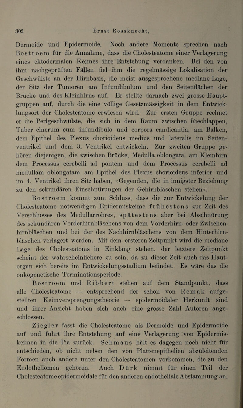 Dermoide und Epidermoide. Noch andere Momente sprechen nach Bostroem für die Annahme, dass die Cholesteatome einer Verlagerung eines ektodermalen Keimes ihre Entstehung verdanken. Bei den von ihm nachgeprüften Fällen fiel ihm die regelmässige Lokalisation der Geschwülste an der Hirnbasis, die meist ausgesprochene mediane Lage, der Sitz der Tumoren am Infundibulum und den Seitenflächen der Brücke und des Kleinhirns auf. Er stellte darnach zwei grosse Haupt¬ gruppen auf, durch die eine völlige Gesetzmässigkeit in dem Entwick¬ lungsort der Cholesteatome erwiesen wird. Zur ersten Gruppe rechnet er die Perlgeschwülste, die sich in dem Raum zwischen Riechlappen, Tuber cinerum cum infundibulo und corpora candicantia, am Balken, dem Epithel des Plexus chorioideus medius und lateralis im Seiten¬ ventrikel und dem 3. Ventrikel entwickeln. Zur zweiten Gruppe ge¬ hören diejenigen, die zwischen Brücke, Medulla oblongata. am Kleinhirn dem Processus cerebelli ad pontem und dem Processus cerebelli ad medullam oblongatam am Epithel des Plexus chorioideus inferior und im 4. Ventrikel ihren Sitz haben, «Gegenden, die in innigster Beziehung zu den sekundären Einschnürungen der Gehirnbläschen stehen». Bostroem kommt zum Schluss, dass die zur Entwickelung der Cholesteatome notwendigen Epidermiskeime frühestens zur Zeit des Verschlusses des Medullarrohres, spätestens aber bei Abschnürung des sekundären Vorderhirnbläschens von dem Vorderhirn- oder Zwischen¬ hirnbläschen und bei der des Nachhirnbläschens von dem Hinterhirn- bläschen verlagert werden. Mit dem ersteren Zeitpunkt wird die mediane Lage des Cholesteatoms in Einklang stehen, der letztere Zeitpunkt scheint der wahrscheinlichere zu sein, da zu dieser Zeit auch das Haut¬ organ sich bereits im Entwickelungsstadium befindet. Es wäre das die onkogenetische Terminationsperiode. Bostroem und Ribbert stehen auf dem Standpunkt, dass alle Cholesteatome — entsprechend der schon von Remak aufge¬ stellten Keimversprengungstheorie — epidermoidaler Herkunft sind und ihrer Ansicht haben sich auch eine grosse Zahl Autoren ange¬ schlossen. Ziegler fasst die Cholesteatome als Dermoide und Epidermoide auf und führt ihre Entstehung auf eine Verlagerung von Epidermis- keimen in die Pia zurück. Schmaus hält es dagegen noch nicht für entschieden, ob nicht neben den von Plattenepithelien abzuleitenden Formen auch andere unter den Cholesteatomen Vorkommen, die zu den Endotheliomen gehören. Auch Dürk nimmt für einen Teil der Cholesteatome epidermoidale für den anderen endotheliale Abstammung an.
