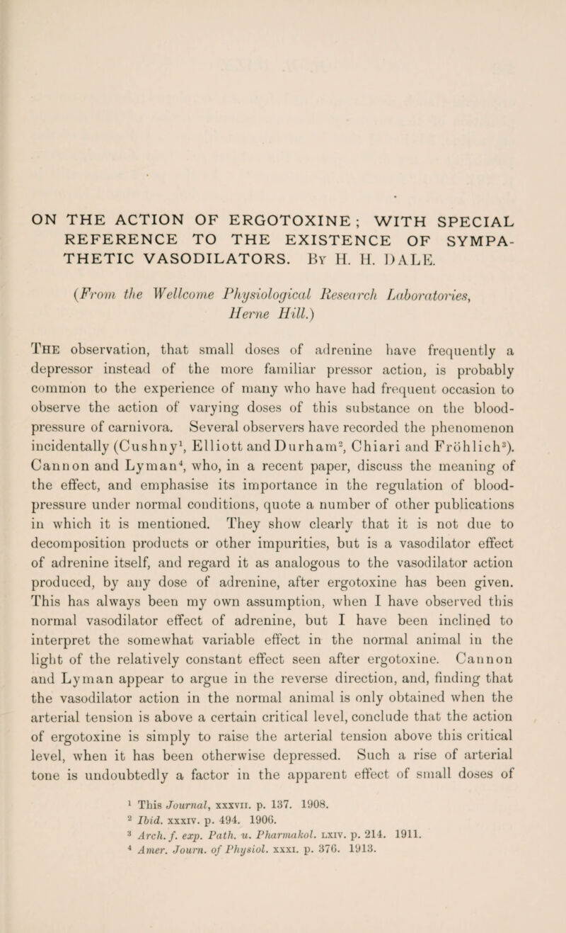 REFERENCE TO THE EXISTENCE OF SYMPA¬ THETIC VASODILATORS. By H. H. DALE. (From the Wellcome Physiological Research Laboratories, Herne Hill.) The observation, that small doses of adrenine have frequently a depressor instead of the more familiar pressor action, is probably common to the experience of many who have had frequent occasion to observe the action of varying doses of this substance on the blood- pressure of carnivora. Several observers have recorded the phenomenon incidentally (Cushny1, Elliott and Durham2, Chiari and Frohlich3). Cannon and Lyman4, who, in a recent paper, discuss the meaning of the effect, and emphasise its importance in the regulation of blood- pressure under normal conditions, quote a number of other publications in which it is mentioned. They show clearly that it is not due to decomposition products or other impurities, but is a vasodilator effect of adrenine itself, and regard it as analogous to the vasodilator action produced, by any dose of adrenine, after ergotoxine has been given. This has always been my own assumption, when I have observed this normal vasodilator effect of adrenine, but I have been inclined to interpret the somewhat variable effect in the normal animal in the light of the relatively constant effect seen after ergotoxine. Cannon and Lyman appear to argue in the reverse direction, and, finding that the vasodilator action in the normal animal is only obtained when the arterial tension is above a certain critical level, conclude that the action of ergotoxine is simply to raise the arterial tension above this critical level, when it has been otherwise depressed. Such a rise of arterial tone is undoubtedly a factor in the apparent effect of small doses of 1 This Journal, xxxvii. p. 137. 1908. 2 Ibid, xxxiv. p. 494. 1900. 3 Arch. f. exp. Path. u. Pharmakol. lxiv. p. 214. 1911. 4 Amer. Journ. of Physiol, xxxi. p. 370. 1913.