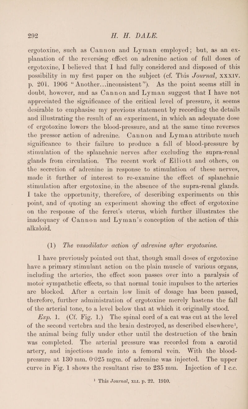 ergotoxine, such as Cannon and Lyman employed; but, as an ex¬ planation of the reversing effect on adrenine action of full doses of ergotoxine, I believed that I had fully considered and disposed of this possibility in my first paper on the subject (cf. This Journal, xxxiv. p. 201. 1906 “Another...inconsistent”). As the point seems still in doubt, however, and as Cannon and Lyman suggest that I have not appreciated the significance of the critical level of pressure, it seems desirable to emphasise my previous statement by recording the details and illustrating the result of an experiment, in which an adequate dose of ergotoxine lowers the blood-pressure, and at the same time reverses the pressor action of adrenine. Cannon and Lyman attribute much significance to their failure to produce a fall of blood-pressure by stimulation of the splanchnic nerves after excluding the supra-renal glands from circulation. The recent work of Elliott and others, on the secretion of adrenine in response to stimulation of these nerves, made it further of interest to re-examine the effect of splanchnic stimulation after ergotoxine, in the absence of the supra-renal glands. I take the opportunity, therefore, of describing experiments on this point, and of quoting an experiment showing the effect of ergotoxine on the response of the ferret’s uterus, which further illustrates the inadequacy of Cannon and Lyman’s conception of the action of this alkaloid. (1) The vasodilator action of adrenine after ergotoxine. I have previously pointed out that, though small doses of ergotoxine have a primary stimulant action on the plain muscle of various organs, including the arteries, the effect soon passes over into a paralysis of motor sympathetic effects, so that normal tonic impulses to the arteries are blocked. After a certain low limit of dosage has been passed, therefore, further administration of ergotoxine merely hastens the fall of the arterial tone, to a level below that at which it originally stood. Exp. 1. (Cf. Fig. 1.) The spinal cord of a cat was cut at the level of the second vertebra and the brain destroyed, as described elsewhere1, the animal being fully under ether until the destruction of the brain was completed. The arterial pressure was recorded from a carotid artery, and injections made into a femoral vein. With the blood- pressure at 130 mm. 0 025 mgm. of adrenine was injected. The upper curve in Fig. 1 shows the resultant rise to 235 mm. Injection of 1 c.c.