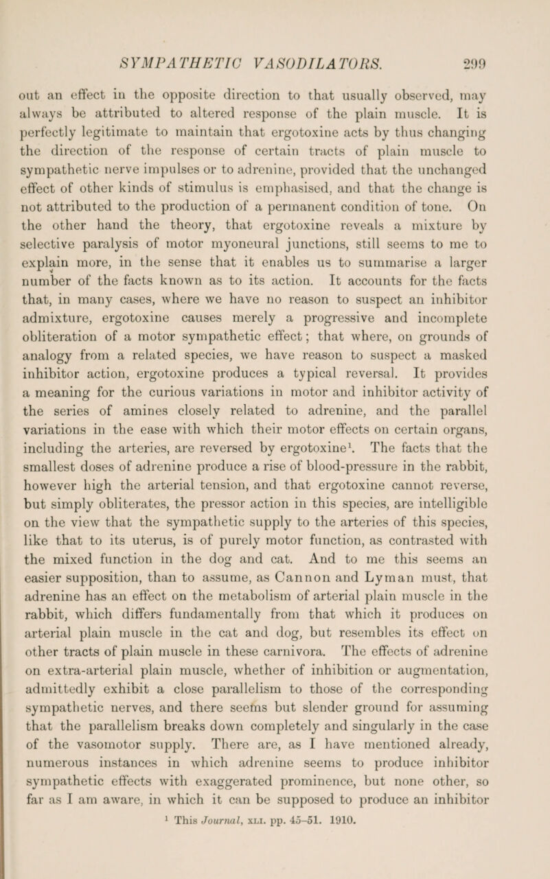 out an effect in the opposite direction to that usually observed, may always be attributed to altered response of the plain muscle. It is perfectly legitimate to maintain that ergotoxine acts by thus changing the direction of the response of certain tracts of plain muscle to sympathetic nerve impulses or to adrenine, provided that the unchanged effect of other kinds of stimulus is emphasised, and that the change is not attributed to the production of a permanent condition of tone. On the other hand the theory, that ergotoxine reveals a mixture by selective paralysis of motor myoneural junctions, still seems to me to explain more, in the sense that it enables us to summarise a larger number of the facts known as to its action. It accounts for the facts that, in many cases, where we have no reason to suspect an inhibitor admixture, ergotoxine causes merely a progressive and incomplete obliteration of a motor sympathetic effect; that where, on grounds of analogy from a related species, we have reason to suspect a masked inhibitor action, ergotoxine produces a typical reversal. It provides a meaning for the curious variations in motor and inhibitor activity of the series of amines closely related to adrenine, and the parallel variations in the ease with which their motor effects on certain organs, including the arteries, are reversed by ergotoxine1. The facts that the smallest doses of adrenine produce a rise of blood-pressure in the rabbit, however high the arterial tension, and that ergotoxine cannot reverse, but simply obliterates, the pressor action in this species, are intelligible on the view that the sympathetic supply to the arteries of this species, like that to its uterus, is of purely motor function, as contrasted with the mixed function in the dog and cat. And to me this seems an easier supposition, than to assume, as Cannon and Lyman must, that adrenine has an effect on the metabolism of arterial plain muscle in the rabbit, which differs fundamentally from that which it produces on arterial plain muscle in the cat and dog, but resembles its effect on other tracts of plain muscle in these carnivora. The effects of adrenine on extra-arterial plain muscle, whether of inhibition or augmentation, admittedly exhibit a close parallelism to those of the corresponding sympathetic nerves, and there seems but slender ground for assuming that the parallelism breaks down completely and singularly in the case of the vasomotor supply. There are, as I have mentioned already, numerous instances in which adrenine seems to produce inhibitor sympathetic effects with exaggerated prominence, but none other, so far as I am aware, in which it can be supposed to produce an inhibitor