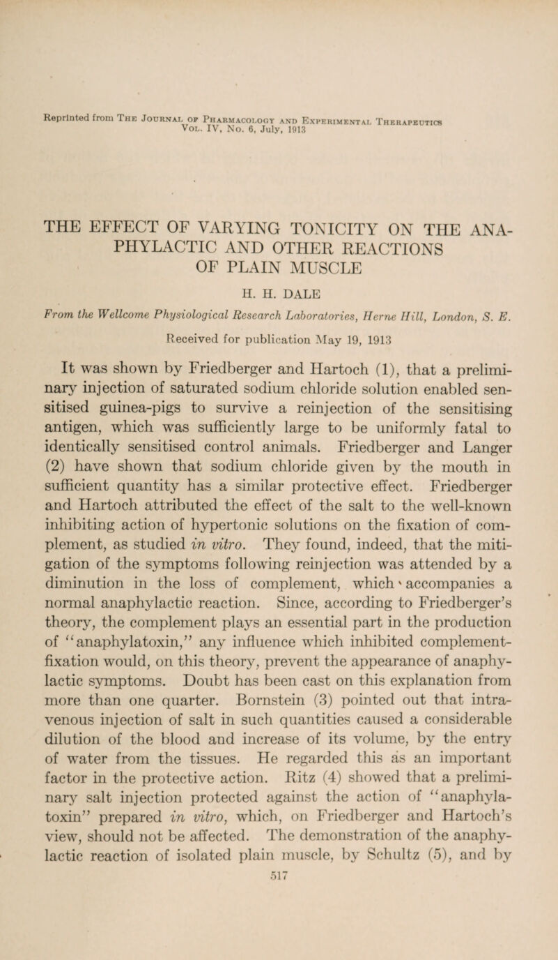 Reprinted from The Journal of Pharmacology and Experimental Therapeutics Vol. IV, No. 6, July, 1913 THE EFFECT OF VARYING TONICITY ON THE ANA¬ PHYLACTIC AND OTHER REACTIONS OF PLAIN MUSCLE H. H. DALE From the Wellcome Physiological Research Laboratories, Herne Hill, London, S. E. Received for publication May 19, 1913 It was shown by Friedberger and Hartoch (1), that a prelimi¬ nary injection of saturated sodium chloride solution enabled sen¬ sitised guinea-pigs to survive a reinjection of the sensitising antigen, which was sufficiently large to be uniformly fatal to identically sensitised control animals. Friedberger and Langer (2) have shown that sodium chloride given by the mouth in sufficient quantity has a similar protective effect. Friedberger and Hartoch attributed the effect of the salt to the well-known inhibiting action of hypertonic solutions on the fixation of com¬ plement, as studied in vitro. They found, indeed, that the miti¬ gation of the symptoms following reinjection was attended by a diminution in the loss of complement, which' accompanies a normal anaphylactic reaction. Since, according to Friedberger’s theory, the complement plays an essential part in the production of “anaphylatoxin,” any influence which inhibited complement- fixation would, on this theory, prevent the appearance of anaphy¬ lactic symptoms. Doubt has been cast on this explanation from more than one quarter. Bornstein (3) pointed out that intra¬ venous injection of salt in such quantities caused a considerable dilution of the blood and increase of its volume, by the entry of water from the tissues. Pie regarded this as an important factor in the protective action. Ritz (4) showed that a prelimi¬ nary salt injection protected against the action of “anaphyla- toxin” prepared in vitro, which, on Friedberger and Hartoch’s view, should not be affected. The demonstration of the anaphy¬ lactic reaction of isolated plain muscle, by Schultz (5), and by