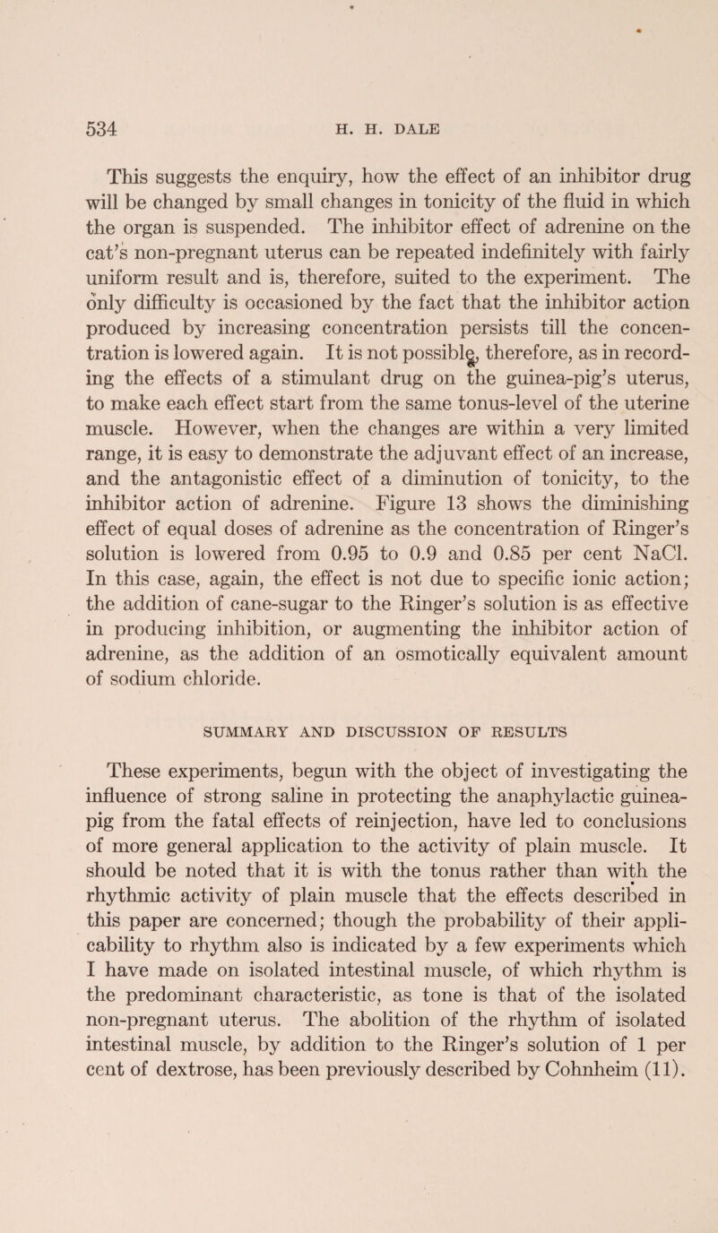 This suggests the enquiry, how the effect of an inhibitor drug will be changed by small changes in tonicity of the fluid in which the organ is suspended. The inhibitor effect of adrenine on the caffs non-pregnant uterus can be repeated indefinitely with fairly uniform result and is, therefore, suited to the experiment. The only difficulty is occasioned by the fact that the inhibitor action produced by increasing concentration persists till the concen¬ tration is lowered again. It is not possiblg, therefore, as in record¬ ing the effects of a stimulant drug on the guinea-pig’s uterus, to make each effect start from the same tonus-level of the uterine muscle. However, when the changes are within a very limited range, it is easy to demonstrate the adjuvant effect of an increase, and the antagonistic effect of a diminution of tonicity, to the inhibitor action of adrenine. Figure 13 shows the diminishing effect of equal doses of adrenine as the concentration of Ringer’s solution is lowered from 0.95 to 0.9 and 0.85 per cent NaCl. In this case, again, the effect is not due to specific ionic action; the addition of cane-sugar to the Ringer’s solution is as effective in producing inhibition, or augmenting the inhibitor action of adrenine, as the addition of an osmotically equivalent amount of sodium chloride. SUMMARY AND DISCUSSION OF RESULTS These experiments, begun with the object of investigating the influence of strong saline in protecting the anaphylactic guinea- pig from the fatal effects of reinjection, have led to conclusions of more general application to the activity of plain muscle. It should be noted that it is with the tonus rather than with the rhythmic activity of plain muscle that the effects described in this paper are concerned; though the probability of their appli¬ cability to rhythm also is indicated by a few experiments which I have made on isolated intestinal muscle, of which rhythm is the predominant characteristic, as tone is that of the isolated non-pregnant uterus. The abolition of the rhythm of isolated intestinal muscle, by addition to the Ringer’s solution of 1 per cent of dextrose, has been previously described by Cohnheim (11).