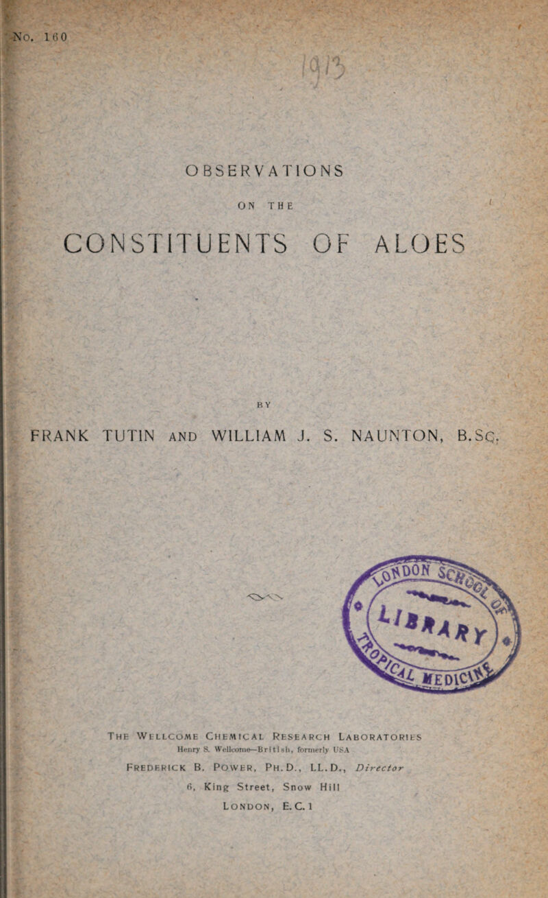 160 OBSERVATIONS ON THE CONSTITUENTS OF ALOES FRANK TUT1N AND WILLIAM J. S. NAUNTON, B.Sq. The Wellcome Chemical Research Laboratories Henry S. Wellcome—British, formerly USA Frederick B. Power, Ph.D., LL.D., Director f>, King Street, Snow Hill London, E.C.i