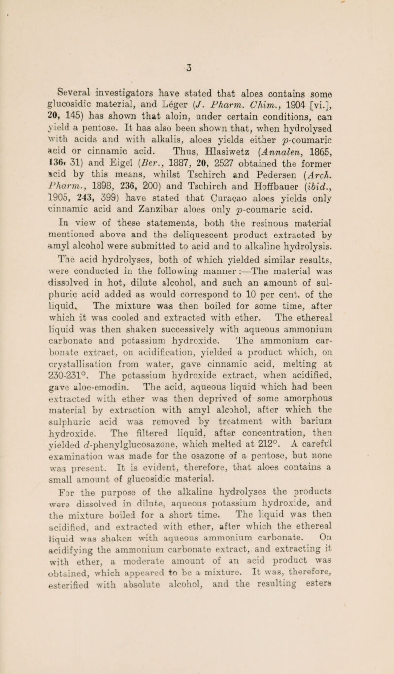 Several investigators have stated that aloes contains some glucosidic material, and Leger (J. Pharm. Chim., 1904 [vi.], 20, 145) has shown that aloin, under certain conditions, can yield a pentose. It has also been shown that, when hydrolysed with acids and with alkalis, aloes yields either ^-coumaric acid or cinnamic acid. Thus, Hlasiwetz (Annalen, 1865, I36» 31) and Eigel (Per., 1887, 20, 2527 obtained the former acid by this means, whilst Tschirch and Pedersen (Arch. Pharm., 1898, 236, 200) and Tschirch and Hoffbauer (ibid., 1905, 243, 399) have stated that Curasao aloes yields only cinnamic acid and Zanzibar aloes only p-coumaric acid. In view of these statements, both the resinous material mentioned above and the deliquescent product extracted by amyl alcohol were submitted to acid and to alkaline hydrolysis. The acid hydrolyses, both of which yielded similar results, were conducted in the following manner :—The material was dissolved in hot, dilute alcohol, and such an amount of sul¬ phuric acid added as would correspond to 10 per cent, of the liquid* The mixture was then boiled for some time, after which it was cooled and extracted with ether. The ethereal liquid was then shaken successively with aqueous ammonium carbonate and potassium hydroxide. The ammonium car¬ bonate extract, on acidification, yielded a product which, on crystallisation from water, gave cinnamic acid, melting at 230-231°. The potassium hydroxide extract, when acidified, gave aloe-emodin. The acid, aqueous liquid which had been extracted with ether was then deprived of some amorphous material by extraction with amyl alcohol, after which the sulphuric acid was removed by treatment with barium hydroxide. The filtered liquid, after concentration, then yielded J-phenylglucosazone, which melted at 212°. A careful examination was made for the osazone of a pentose, but none was present. It is evident, therefore, that aloes contains a small amount of glucosidic material. For the purpose of the alkaline hydrolyses the products were dissolved in dilute, aqueous potassium hydroxide, and the mixture boiled for a short time. The liquid was then acidified, and extracted with ether, after which the ethereal liquid was shaken with aqueous ammonium carbonate. On acidifying the ammonium carbonate extract, and extracting it with ether, a moderate amount of an acid product was obtained, which appeared to be a mixture. It was, therefore, esterified with absolute alcohol, and the resulting esters