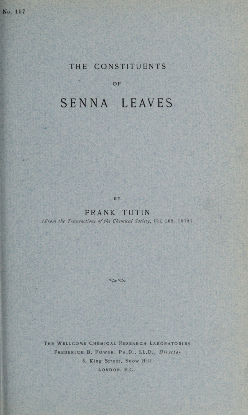 THE CONSTITUENTS OF SENNA LEAVES BY FRANK TUTIN (From the Transactions of the Chemical Society, Vol. 103, 19 13) The Wellcome Chemical Research Laboratories Frederick B. Power, Ph.D., LL.D., Director 6, King Street, Snow Hill London, E.C.