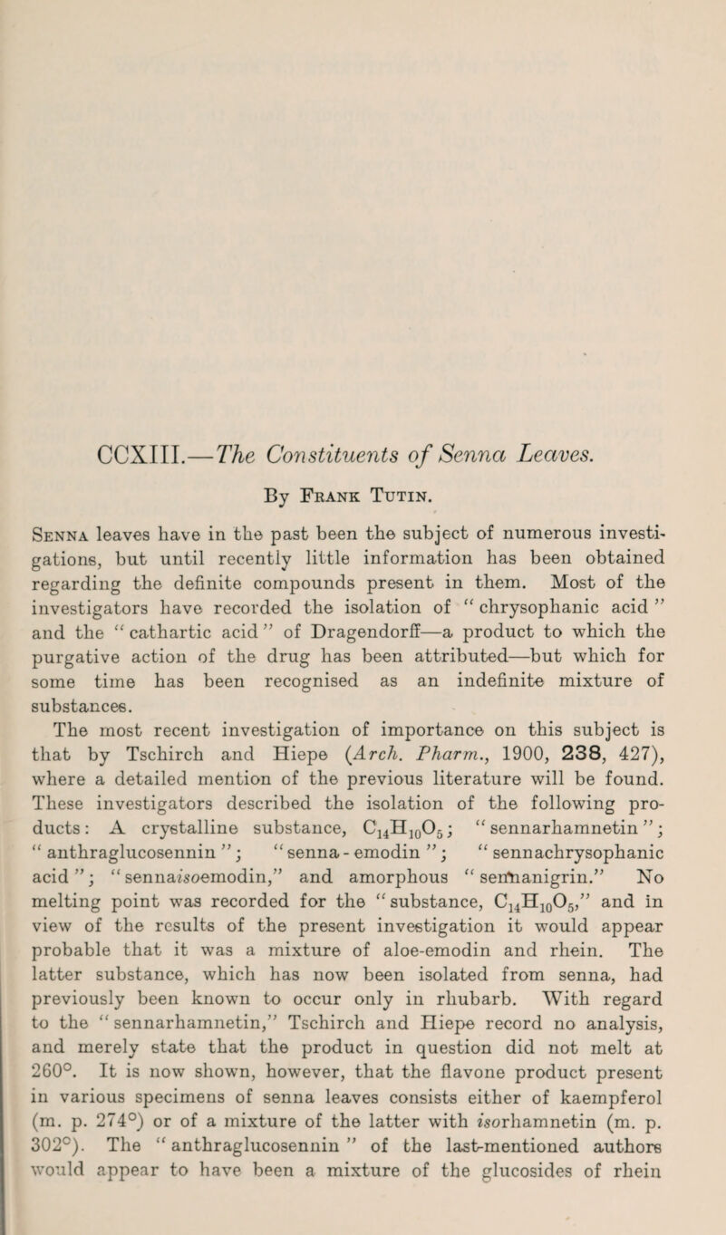 CCXIII.—The Constituents of Senna Leaves. By Frank Tutin. Senna leaves have in the past been the subject of numerous investi¬ gations, but until recently little information has been obtained regarding the definite compounds present in them. Most of the investigators have recorded the isolation of “ chrysophanic acid ” and the “ cathartic acid ” of Dragendorff—a product to which the purgative action of the drug has been attributed—but which for some time has been recognised as an indefinite mixture of substances. The most recent investigation of importance on this subject is that by Tschirch and Hiepe {Arch. Pharm., 1900, 238, 427), where a detailed mention of the previous literature will be found. These investigators described the isolation of the following pro¬ ducts: A crystalline substance, C14H]0O5; “ sennarhamnetin ”; “ anthraglucosennin ” ; “ senna - emodin ”; “ sennachrysophanic acid”; “ sennaisoemodin,” and amorphous “ serfnanigrin.” No melting point was recorded for the “ substance, C14H10O5,” and in view of the results of the present investigation it would appear probable that it was a mixture of aloe-emodin and rhein. The latter substance, which has now been isolated from senna, had previously been known to occur only in rhubarb. With regard to the “ sennarhamnetin,” Tschirch and Hiepe record no analysis, and merely state that the product in question did not melt at 260°. It is now shown, however, that the flavone product present in various specimens of senna leaves consists either of kaempferol (m. p. 274°) or of a mixture of the latter with fsorhamnetin (m. p. 302°). The “ anthraglucosennin ” of the lastrmentioned authors would appear to have been a mixture of the glucosides of rhein