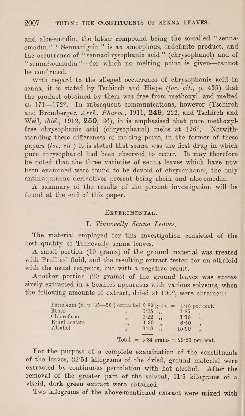 and aloe-emodin, the latter compound being the so-called “ senna- emodin.” “ Sennanigrin ” is an amorphous, indefinite product, and the occurrence of “ sennachrysophanic acid ” (chrysophanol) and of “ sennaisoemodin ”—for which no melting point is given—cannot be confirmed. With regard to the alleged occurrence of chrysophanic acid in senna, it is stated by Tschirch and Hiepe (Joe. cit., p. 435) that the product obtained by them was free from methoxy 1, and melted at 171—172°. In subsequent communications, however (Tschirch and Bromberger, Arch. Pharm., 1911, 249, 222, and Tschirch and Weil, ibid., 1912, 250, 26), it is emphasised that pure methoxyl- free chrysophanic acid (chrysophanol) melts at 196°. Notwith¬ standing these differences of melting point, in the former of these papers (loc. cit.) it is stated that senna was the first drug in which pure chrysophanol had been observed to occur. It may therefore be noted that the three varieties of senna leaves which have now been examined were found to be devoid of chrysophanol, the only anthraquinone derivatives present being rhein and aloe-emodin. A summary of the results of the present investigation will be found at the end of this paper. Experimental. I. Tinnevelly Senna Leaves. The material employed for this investigation consisted of the best quality of Tinnevelly senna leaves. A small portion (10 grams) of the ground material was treated with Prollius’ fluid, and the resulting extract tested for an alkaloid with the usual reagents, but with a negative result. Another portion (20 grams) of the ground leaves was succes¬ sively extracted in a Soxhlet apparatus with various solvents, when the.following amounts of extract, dried at 100°, were obtained: Petroleum (b. p. 35—50°) extracted 0‘89 gram = 4‘45 per cent. Ether ) J 0-25 ,, 1-25 ,, Chloroform J > 0-22 „ 1 TO ,, Ethyl acetate ? ) 1-30 „ 6-50 „ Alcohol 5 5 3-18 „ 15*90 ,, Total = 5 ’84 grams = 29’20 per cent. For the purpose of a complete examination of the constituents of the leaves, 22'54 kilograms of the dried, ground material were extracted by continuous percolation with hot alcohol. After the removal of the greater part of the solvent, 11'5 kilograms of a viscid, dark green extract were obtained. Two kilograms of the above-mentioned extract were mixed with