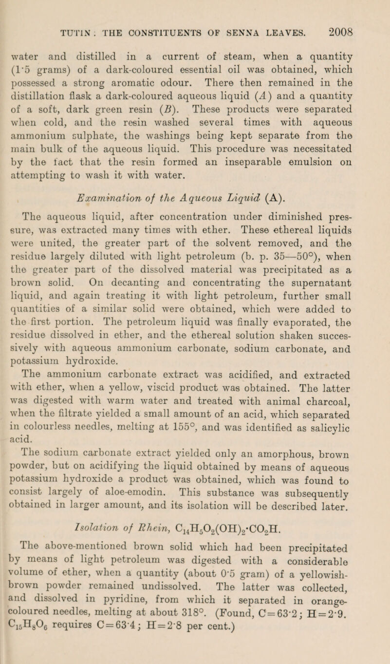 water and distilled in a current of steam, when a quantity (1*5 grams) of a dark-coloured essential oil was obtained, which possessed a strong aromatic odour. There then remained in the distillation flask a dark-coloured aqueous liquid (A) and a quantity of a soft, dark green resin (Z?). These products were separated when cold, and the resin washed several times with aqueous ammonium sulphate, the washings being kept separate from the main bulk of the aqueous liquid. This procedure was necessitated by the fact that the resin formed an inseparable emulsion on attempting to wash it with water. Examination of the Aqueous Liquid (A). The aqueous liquid, after concentration under diminished pres¬ sure, was extracted many times with ether. These ethereal liquids were united, the greater part of the solvent removed, and the residue largely diluted with light petroleum (b. p. 35—50°), when the greater part of the dissolved material was precipitated as a brown solid. On decanting and concentrating the supernatant liquid, and again treating it with light petroleum, further small quantities of a similar solid were obtained, which were added to the first portion. The petroleum liquid was finally evaporated, the residue dissolved in ether, and the ethereal solution shaken succes¬ sively with aqueous ammonium carbonate, sodium carbonate, and potassium hydroxide. The ammonium carbonate extract was acidified, and extracted with ether, when a yellow, viscid product was obtained. The latter was digested with warm water and treated with animal charcoal, when the filtrate yielded a small amount of an acid, which separated in colourless needles, melting at 155°, and was identified as salicylic acid. The sodium carbonate extract yielded only an amorphous, brown powder, but on acidifying the liquid obtained by means of aqueous potassium hydroxide a product was obtained, which was found to consist largely of aloe-emodin. This substance was subsequently obtained in larger amount, and its isolation will be described later. Isolation of Rhein, C14H502(0H)2-C02H. The above-mentioned brown solid which had been precipitated by means of light petroleum was digested with a considerable volume of ether, when a quantity (about 0’5 gram) of a yellowish- brown powder remained undissolved. The latter was collected, and dissolved in pyridine, from which it separated in orange- coloured needles, melting at about 318°. (Found, C=63-2; H = 29. Ci5H806 requires C = 63 4; H = 2‘8 per cent.)