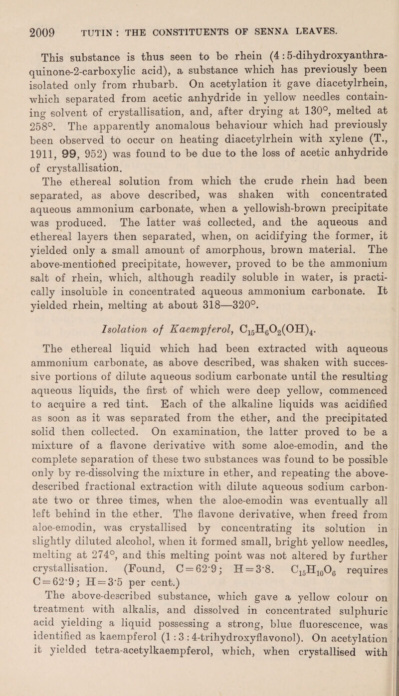This substance is thus seen to be rhein (4:5-dihydroxyanthra- quinone~2-carboxylic acid), a substance which has previously been isolated only from rhubarb. On acetylation it gave diacetylrhein, which separated from acetic anhydride in yellow needles contain¬ ing solvent of crystallisation, and, after drying at 130°, melted at 258°. The apparently anomalous behaviour which had previously been observed to occur on heating diacetylrhein with xylene (T., 1911, 99, 952) was found to be due to the loss of acetic anhydride of crystallisation. The ethereal solution from which the crude rhein had been separated, as above described, was shaken with concentrated aqueous ammonium carbonate, when a yellowish-brown precipitate was produced. The latter was collected, and the aqueous and ethereal layers then separated, when, on acidifying the former, it yielded only a small amount of amorphous, brown material. The above-mentioned precipitate, however, proved to be the ammonium salt of rhein, which, although readily soluble in water, is practi¬ cally insoluble in concentrated aqueous ammonium carbonate. It yielded rhein, melting at about 318—320°. Isolation of Kaem'pferol, C15HG02(0H)4. The ethereal liquid which had been extracted with aqueous ammonium carbonate, as above described, was shaken with succes¬ sive portions of dilute aqueous sodium carbonate until the resulting- aqueous liquids, the first of which were deep yellow, commenced to acquire a red tint. Each of the alkaline liquids was acidified as soon as it was separated from the ether, and the precipitated solid then collected. On examination, the latter proved to be a mixture of a flavone derivative with some aloe-emodin, and the complete separation of these two substances was found to be possible only by re-dissolving the mixture in ether, and repeating the above- described fractional extraction with dilute aqueous sodium carbon¬ ate two or three times, when the aloe-emodin was eventually all left behind in the ether. The flavone derivative, when freed from aloe-emodin, was crystallised by concentrating its solution in slightly diluted alcohol, when it formed small, bright yellow needles, melting at 274°, and this melting point was not altered by further crystallisation. (Found, C = 62'9; H = 3-8. C15H10O6 requires C = 62’9; H = 3'5 per cent.) The above-described substance, which gave a yellow colour on treatment with alkalis, and dissolved in concentrated sulphuric acid yielding a liquid possessing a strong, blue fluorescence, was identified as kaempferol (1:3: 4-trihydroxyflavonol). On acetylation it yielded tetra-acetylkaempferol, which, when crystallised with