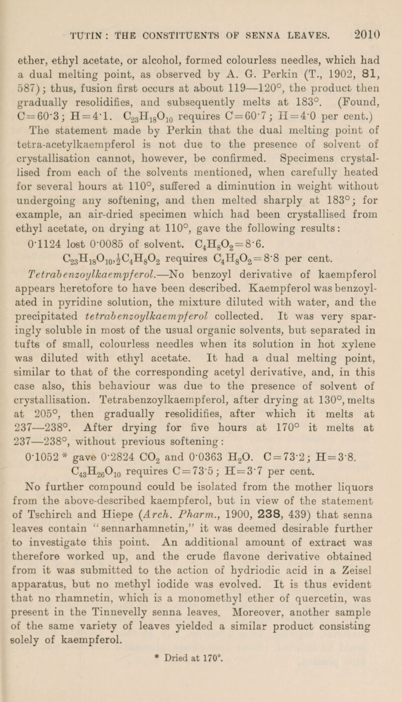 ether, ethyl acetate, or alcohol, formed colourless needles, which had a dual melting point, as observed by A. G. Perkin (T., 1902, 81, 587); thus, fusion first occurs at about 119—120°, the product then gradually resolidifies, and subsequently melts at 183°. (Found, C = 60*3; H = 4*l. G23H18O]0 requires 0 = 60*7; II = 4*0 per cent.) The statement made by Perkin that the dual melting point of tetra-acetylkaempferol is not due to the presence of solvent of crystallisation cannot, however, be confirmed. Specimens crystal¬ lised from each of the solvents mentioned, when carefully heated for several hours at 110°, suffered a diminution in weight without undergoing any softening, and then melted sharply at 183°; for example, an air-dried specimen which had been crystallised from ethyl acetate, on drying at 110°, gave the following results: 0T124 lost 0*0085 of solvent. C4H802 = 8*6. C23H18O]0,^C4H8O2 requires C4H802 = 8*8 per cent. Tetrabenzoijlkaem'pferol.—No benzoyl derivative of kaempferol appears heretofore to have been described. Kaempferol was benzoyl- ated in pyridine solution, the mixture diluted with water, and the precipitated tetrabenzoylkaemjpferol collected. It was very spar¬ ingly soluble in most of the usual organic solvents, but separated in tufts of small, colourless needles when its solution in hot xylene was diluted with ethyl acetate. It had a dual melting point, similar to that of the corresponding acetyl derivative, and, in this case also, this behaviour was due to the presence of solvent of crystallisation. Tetrabenzoylkaempferol, after drying at 130°, melts at 205°, then gradually resolidifies, after which it melts at 237—238°. After drying for five hours at 170° it melts at 237—238°, without previous softening: 0-1052 * gave 0*2824 C02 and 0*0363 H20. C = 73*2; H = 3*8. C43H26O10 requires C = 73*5; 11 = 3*7 per cent. No further compound could be isolated from the mother liquors from the above-described kaempferol, but in view of the statement of Tschirch and Hiepe {Arch. Pharm., 1900, 238, 439) that senna leaves contain “ sennarhamnetin,” it was deemed desirable further to investigate this point. An additional amount of extract was therefore worked up, and the crude flavone derivative obtained from it was submitted to the action of hvdriodic acid in a Zeisel apparatus, but no methyl iodide was evolved. It is thus evident that no rhamnetin, which is a monomethyl ether of quercetin, was present in the Tinnevelly senna leaves. Moreover, another sample of the same variety of leaves yielded a similar product consisting solely of kaempferol. * Dried at 170°.