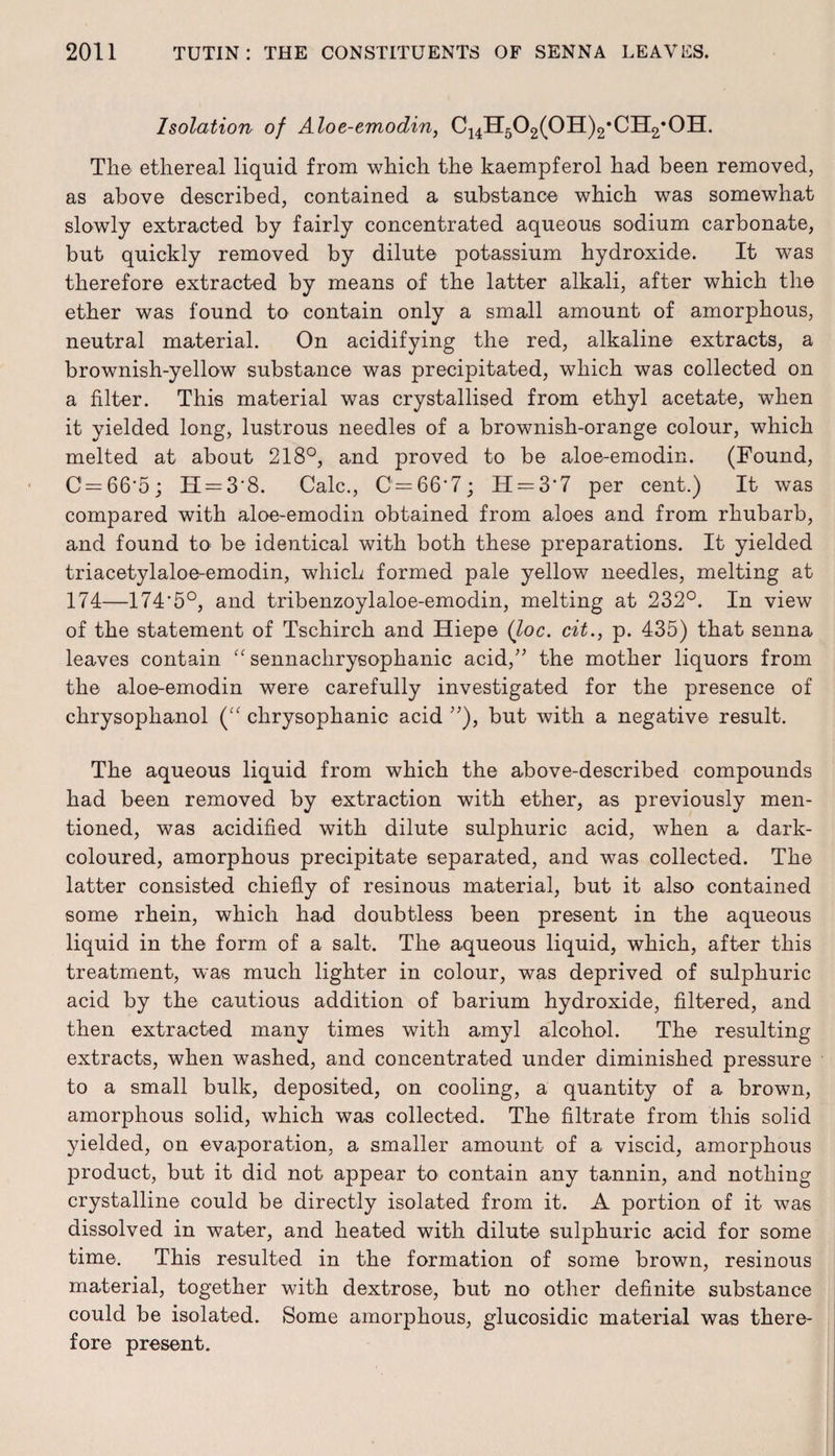 Isolation of Aloe-emodin, C14H502(0H)2*CIl2,0H. The ethereal liquid from which the kaempferol had been removed, as above described, contained a substance which was somewhat slowly extracted by fairly concentrated aqueous sodium carbonate, but quickly removed by dilute potassium hydroxide. It wTas therefore extracted by means of the latter alkali, after which the ether was found to contain only a small amount of amorphous, neutral material. On acidifying the red, alkaline extracts, a brownish-yellow substance was precipitated, which was collected on a filter. This material was crystallised from ethyl acetate, when it yielded long, lustrous needles of a brownish-orange colour, which melted at about 218°, and proved to be aloe-emodin. (Found, C'=66'5; H = 3'8. Calc., 0=66*7; H = 3‘7 per cent.) It was compared with aloe-emodin obtained from aloes and from rhubarb, and found to be identical with both these preparations. It yielded triacetylaloe-emodin, which formed pale yellow needles, melting at 174—174*5°, and tribenzoylaloe-emodin, melting at 232°. In view of the statement of Tschirch and Hiepe (loc. cit., p. 435) that senna leaves contain “ sennachrysophanic acid/’ the mother liquors from the aloe-emodin were carefully investigated for the presence of chrysophanol (“ chrysophanic acid ”), but with a negative result. The aqueous liquid from which the above-described compounds had been removed by extraction with ether, as previously men¬ tioned, was acidified with dilute sulphuric acid, when a dark- coloured, amorphous precipitate separated, and was collected. The latter consisted chiefly of resinous material, but it also contained some rhein, which had doubtless been present in the aqueous liquid in the form of a salt. The aqueous liquid, which, after this treatment, was much lighter in colour, was deprived of sulphuric acid by the cautious addition of barium hydroxide, filtered, and then extracted many times with amyl alcohol. The resulting extracts, when washed, and concentrated under diminished pressure to a small bulk, deposited, on cooling, a quantity of a brown, amorphous solid, which was collected. The filtrate from this solid yielded, on evaporation, a smaller amount of a viscid, amorphous product, but it did not appear to contain any tannin, and nothing crystalline could be directly isolated from it. A portion of it was dissolved in water, and heated with dilute sulphuric acid for some time. This resulted in the formation of some brown, resinous material, together with dextrose, but no other definite substance could be isolated. Some amorphous, glucosidic material was there¬ fore present.