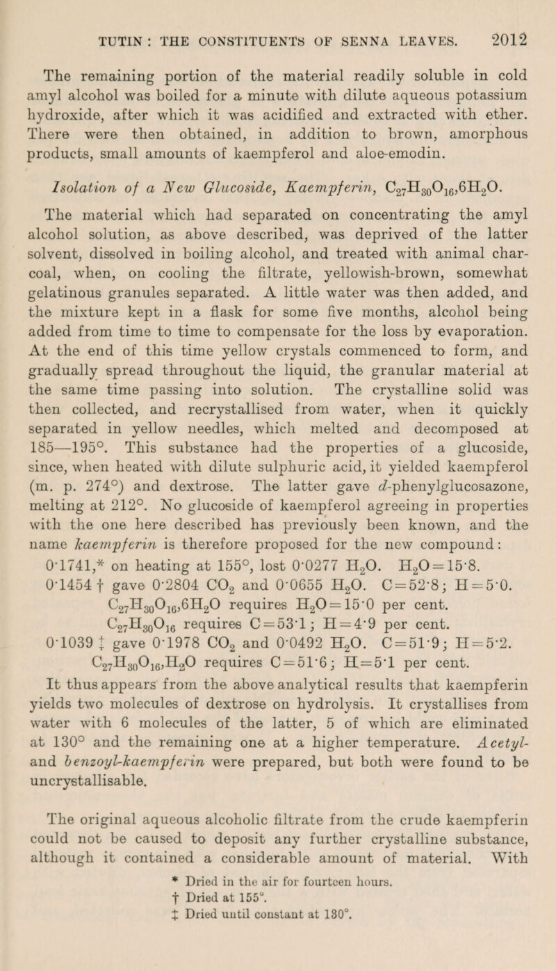 The remaining portion of the material readily soluble in cold amyl alcohol was boiled for a minute with dilute aqueous potassium hydroxide, after which it was acidified and extracted with ether. There were then obtained, in addition to brown, amorphous products, small amounts of kaempferol and aloe-emodin. Isolation of a New Glucoside, Kaempferin, C27H30O16,6H2O. The material which had separated on concentrating the amyl alcohol solution, as above described, was deprived of the latter solvent, dissolved in boiling alcohol, and treated with animal char¬ coal, when, on cooling the filtrate, yellowish-brown, somewhat gelatinous granules separated. A little water was then added, and the mixture kept in a flask for some five months, alcohol being added from time to time to compensate for the loss by evaporation. At the end of this time yellow crystals commenced to form, and gradually spread throughout the liquid, the granular material at the same time passing into solution. The crystalline solid was then collected, and recrystallised from water, when it quickly separated in yellow needles, which melted and decomposed at 185—195°. This substance had the properties of a glucoside, since, when heated with dilute sulphuric acid, it yielded kaempferol (m. p. 274°) and dextrose. The latter gave <7-phenylglucosazone, melting at 212°. No glucoside of kaempferol agreeing in properties with the one here described has previously been known, and the name kaempferin is therefore proposed for the new compound: 0*1741,* on heating at 155°, lost 0‘0277 H20. H20 = 15'8. 0*1454 f gave 0-2804 C02 and 0-0655 H20. C = 52'8; H = 5*0. C27H30O16,6H2O requires H2O = 150 per cent. C27H30O]6 requires C = 53T; H = 49 per cent. 0-1039 t gave 0*1978 C02 and 0‘0492 H20. C = 519; H = 5*2. C27H30O16,H2O requires C = 5T6; H = 5'l per cent. It thus appears from the above analytical results that kaempferin yields two molecules of dextrose on hydrolysis. It crystallises from water with 6 molecules of the latter, 5 of which are eliminated at 130° and the remaining one at a higher temperature. Acetyl- and benzoyl-kaempferin were prepared, but both were found to be uncrystallisable. The original aqueous alcoholic filtrate from the crude kaempferin could not be caused to deposit any further crystalline substance, although it contained a considerable amount of material. With * Dried in the air for fourteen hours. f Dried at 155°. X Dried until constant at 130°.
