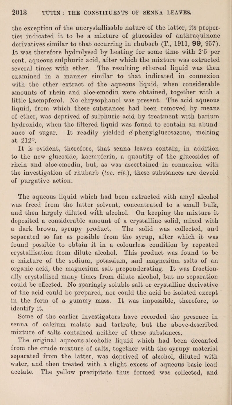the exception of the uncrystallisable nature of the latter, its proper¬ ties indicated it to he a mixture of glucosides of anthraquinone derivatives similar to that occurring in rhubarb (T., 1911, 99, 957). It was therefore hydrolysed by heating for some time with 2‘5 per cent, aqueous sulphuric acid, after which the mixture was extracted several times with ether. The resulting ethereal liquid was then examined in a manner similar to that indicated in connexion with the ether extract of the aqueous liquid, when considerable amounts of rhein and aloe-emodin were obtained, together with a little kaempferol. No chrysophanol was present. The acid aqueous liquid, from which these substances had been removed by means of ether, was deprived of sulphuric acid by treatment with barium hydroxide, when the filtered liquid was found to contain an abund¬ ance of sugar. It readily yielded cf-phenylglucosazone, melting at 212°. It is evident, therefore, that senna leaves contain, in addition to the new glucoside, kaempferin, a quantity of the glucosides of rhein and aloe-emodin, but, as was ascertained in connexion with the investigation of rhubarb (loc. cit.), these substances are devoid of purgative action. The aqueous liquid which had been extracted with amyl alcohol was freed from the latter solvent, concentrated to a small bulk, and then largely diluted with alcohol. On keeping the mixture it deposited a considerable amount of a crystalline solid, mixed with a dark brown, syrupy product. The solid was collected, and separated so far as possible from the syrup, after which it was found possible to obtain it in a colourless condition by repeated crystallisation from dilute alcohol. This product was found to be a mixture of the sodium, potassium, and magnesium salts of an organic acid, the magnesium salt preponderating. It was fraction¬ ally crystallised many times from dilute alcohol, but no separation could be effected. No sparingly soluble salt or crystalline derivative of the acid could be prepared, nor could the acid be isolated except in the form of a gummy mass. It was impossible, therefore, to identify it. Some of the earlier investigators have recorded the presence in senna of calcium malate and tartrate, but the above-described mixture of salts contained neither of these substances. The original aqueous-alcoholic liquid which had been decanted from the crude mixture of salts, together with the syrupy material separated from the latter, was deprived of alcohol, diluted with water, and then treated with a slight excess of aqueous basic lead acetate. The yellow precipitate thus formed was collected, and
