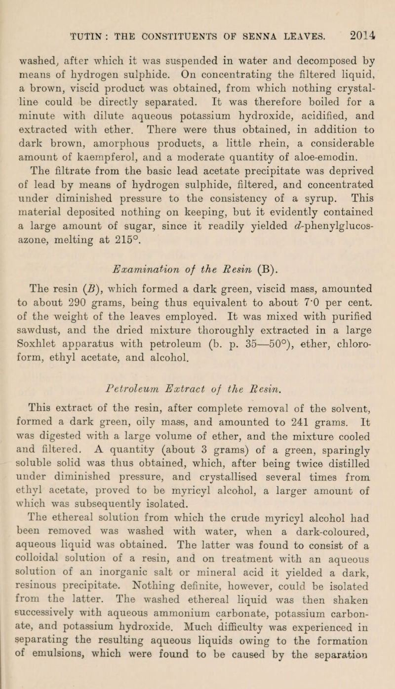 washed, after which it was suspended in water and decomposed by means of hydrogen sulphide. On concentrating the filtered liquid, a brown, viscid product was obtained, from which nothing crystal¬ line could be directly separated. It was therefore boiled for a minute with dilute aqueous potassium hydroxide, acidified, and extracted with ether. There were thus obtained, in addition to dark brown, amorphous products, a little rhein, a considerable amount of kaempferol, and a moderate quantity of aloe-emodin. The filtrate from the basic lead acetate precipitate was deprived of lead by means of hydrogen sulphide, filtered, and concentrated under diminished pressure to the consistency of a syrup. This material deposited nothing on keeping, but it evidently contained a large amount of sugar, since it readily yielded ^-phenylglucos- azone, melting at 215°. Examination of the Resin (B). The resin (B), which formed a dark green, viscid mass, amounted to about 290 grams, being thus equivalent to about 7*0 per cent, of the weight of the leaves employed. It was mixed with purified sawdust, and the dried mixture thoroughly extracted in a large Soxhlet apparatus with petroleum (b. p. 35—50°), ether, chloro¬ form, ethyl acetate, and alcohol. Petroleum Extract of the Resin. This extract of the resin, after complete removal of the solvent, formed a dark green, oily mass, and amounted to 241 grams. It was digested with a large volume of ether, and the mixture cooled and filtered. A quantity (about 3 grams) of a green, sparingly soluble solid wras thus obtained, which, after being twice distilled under diminished pressure, and crystallised several times from ethyl acetate, proved to be myricyl alcohol, a larger amount of which was subsequently isolated. The ethereal solution from which the crude myricyl alcohol had been removed was washed with water, when a dark-coloured, aqueous liquid was obtained. The latter was found to consist of a colloidal solution of a resin, and on treatment with an aqueous solution of an inorganic salt or mineral acid it yielded a dark, resinous precipitate. Nothing definite, however, could be isolated from the latter. The washed ethereal liquid was then shaken successively with aqueous ammonium carbonate, potassium carbon¬ ate, and potassium hydroxide. Much difficulty was experienced in separating the resulting aqueous liquids owing to the formation of emulsions, which were found to be caused by the separation