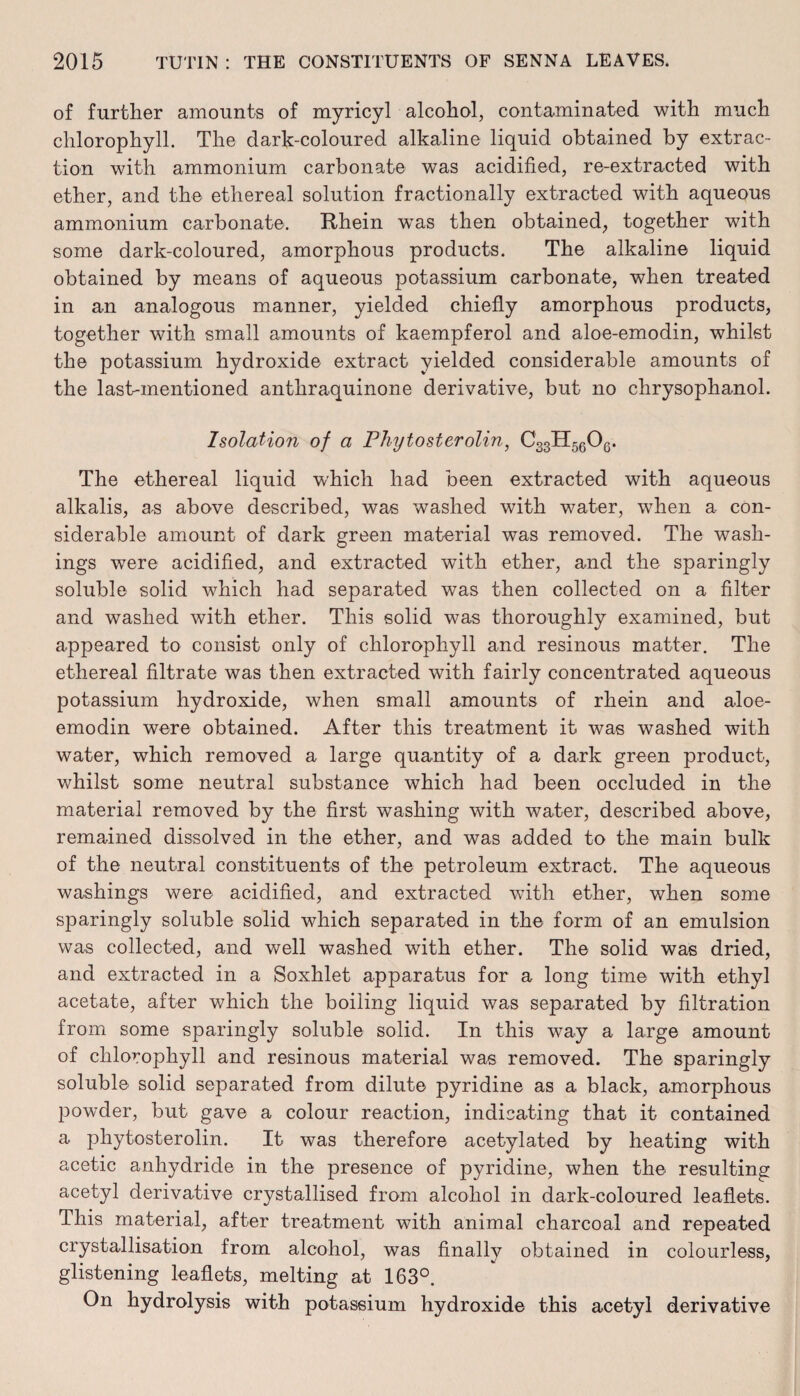 of further amounts of myricyl alcohol, contaminated with much chlorophyll. The dark-coloured alkaline liquid obtained by extrac¬ tion with ammonium carbonate was acidified, re-extracted with ether, and the ethereal solution fractionally extracted with aqueous ammonium carbonate. Rhein wTas then obtained, together with some dark-coloured, amorphous products. The alkaline liquid obtained by means of aqueous potassium carbonate, when treated in an analogous manner, yielded chiefly amorphous products, together with small amounts of kaempferol and aloe-emodin, whilst the potassium hydroxide extract yielded considerable amounts of the last-mentioned anthraquinone derivative, but no chrysophanol. Isolation of a Phytosterolin, C33H5606. The ethereal liquid which had been extracted with aqueous alkalis, a-s above described, was washed with water, when a con¬ siderable amount of dark green material was removed. The wash¬ ings were acidified, and extracted with ether, and the sparingly soluble solid which had separated was then collected on a filter and washed with ether. This solid was thoroughly examined, but appeared to consist only of chlorophyll and resinous matter. The ethereal filtrate was then extracted with fairly concentrated aqueous potassium hydroxide, when small amounts of rhein and aloe- emodin were obtained. After this treatment it was washed with water, which removed a large quantity of a dark green product, whilst some neutral substance which had been occluded in the material removed by the first washing with water, described above, remained dissolved in the ether, and was added to the main bulk of the neutral constituents of the petroleum extract. The aqueous washings were acidified, and extracted with ether, when some sparingly soluble solid which separated in the form of an emulsion was collected, and well washed with ether. The solid was dried, and extracted in a Soxhlet apparatus for a long time with ethyl acetate, after which the boiling liquid was separated by filtration from some sparingly soluble solid. In this way a large amount of chlorophyll and resinous material was removed. The sparingly soluble solid separated from dilute pyridine as a black, amorphous powder, but gave a colour reaction, indicating that it contained a phytosterolin. It was therefore acetylated by heating with acetic anhydride in the presence of pyridine, when the resulting acetyl derivative crystallised from alcohol in dark-coloured leaflets. This material, after treatment with animal charcoal and repeated crystallisation from alcohol, was finally obtained in colourless, glistening leaflets, melting at 163°. On hydrolysis with potassium hydroxide this acetyl derivative
