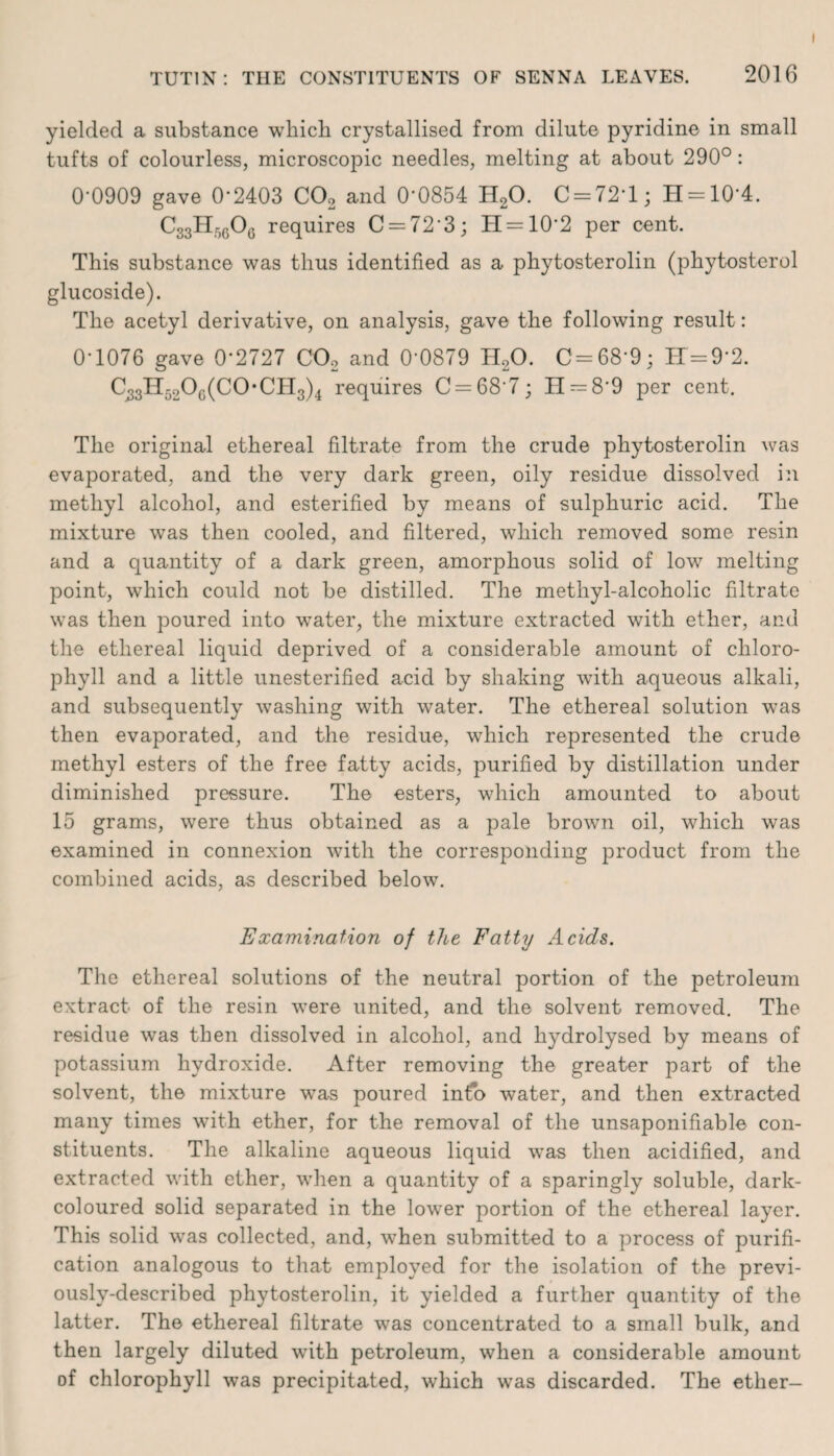yielded a substance which crystallised from dilute pyridine in small tufts of colourless, microscopic needles, melting at about 290°: 0-0909 gave 0-2403 C02 and 0-0854 H20. C = 72T; H = 10*4. C33Hr)60G requires C = 723; H = 102 per cent. This substance was thus identified as a phytosterolin (phytosterol glucoside). The acetyl derivative, on analysis, gave the following result: 0-1076 gave 0*2727 C02 and 0-0879 H20. C = 68-9; H=9*2. C,3H52Og(CO-CH3)4 requires C = 687; II — 8*9 per cent. The original ethereal filtrate from the crude phytosterolin was evaporated, and the very dark green, oily residue dissolved in methyl alcohol, and esterified by means of sulphuric acid. The mixture was then cooled, and filtered, which removed some resin and a quantity of a dark green, amorphous solid of low melting point, which could not be distilled. The methyl-alcoholic filtrate was then poured into water, the mixture extracted with ether, and the ethereal liquid deprived of a considerable amount of chloro¬ phyll and a little unesterified acid by shaking with aqueous alkali, and subsequently washing with water. The ethereal solution was then evaporated, and the residue, which represented the crude methyl esters of the free fatty acids, purified by distillation under diminished pressure. The esters, which amounted to about 15 grams, were thus obtained as a pale brown oil, which was examined in connexion with the corresponding product from the combined acids, as described below. Examination of the Fatty Acids. The ethereal solutions of the neutral portion of the petroleum extract of the resin were united, and the solvent removed. The residue was then dissolved in alcohol, and hydrolysed by means of potassium hydroxide. After removing the greater part of the solvent, the mixture was poured info water, and then extracted many times with ether, for the removal of the unsaponifiable con¬ stituents. The alkaline aqueous liquid was then acidified, and extracted with ether, when a quantity of a sparingly soluble, dark- coloured solid separated in the lower portion of the ethereal layer. This solid was collected, and, when submitted to a process of purifi¬ cation analogous to that employed for the isolation of the previ¬ ously-described phytosterolin, it yielded a further quantity of the latter. The ethereal filtrate was concentrated to a small bulk, and then largely diluted with petroleum, when a considerable amount of chlorophyll was precipitated, which was discarded. The ether-