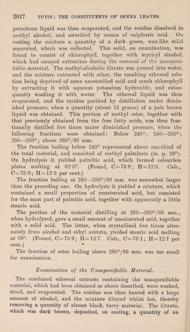 petroleum liquid was then evaporated, and the residue dissolved in methyl alcohol, and esterified by means of sulphuric acid. On cooling the mixture a quantity of a dark green, wax-like solid separated, which was collected. This solid, on examination, was found to consist of chlorophyll, together with myricyl alcohol, which had escaped extraction during the removal of the unsaponi- fiable material. The methyl-alcoholic filtrate was poured into water, and the mixture extracted with ether, the resulting ethereal solu¬ tion being deprived of some unesterified acid and much chlorophyll by extracting it with aqueous potassium hydroxide, and subse¬ quently washing it with water. The ethereal liquid was then evaporated, and the residue purified by distillation under dimin¬ ished pressure, when a quantity (about 15 grams) of a pale brown liquid was obtained. This portion of methyl ester, together with that previously obtained from the free fatty acids, was then frac¬ tionally distilled five times under diminished pressure, when the following fractions were obtained: Below 240°; 240—250°; 250—260°; above 260°/60 mm. The fraction boiling below 240° represented about one-third of the total material, and consisted of methyl palmitate (m. p. 29°). On hydrolysis it yielded palmitic acid, which formed colourless plates melting at 62*5°. (Found, C=74*8; H = 12*5. Calc., C=75*0; H = 12*5 per cent.) The fraction boiling at 240—250°/60 mm. was somewhat larger than the preceding one. On hydrolysis it yielded a mixture, which contained a small proportion of unsaturated acid, but consisted for the most part of palmitic acid, together with apparently a little stearic acid. The portion of the material distilling at 250—260°/60 mm., when hydrolysed, gave a small amount of unsaturated acid, together with a solid acid. The latter, when crystallised five times alter¬ nately from alcohol and ethyl acetate, yielded stearic acid melting at 69°. (Found, 0 = 75*9; H = 12*7. Calc., C=76'l; H = 12*7 per cent.) % The fraction of ester boiling above 260°/60 mm. wras too small for examination. Examination of the TJ nsaponifable Material. The combined ethereal extracts containing the unsaponifiable material, which had been obtained as above described, were washed, dried, and evaporated. The residue was then heated with a large amount of alcohol, and the mixture filtered whilst hot, thereby removing a quantity of almost black, tarry material. The filtrate, which was dark brown, deposited, on cooling, a quantity of an