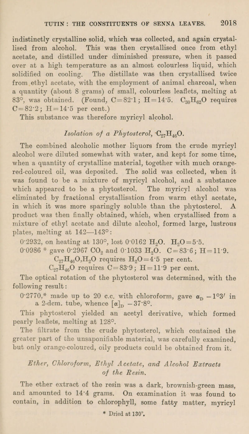 indistinctly crystalline solid, which was collected, and again crystal¬ lised from alcohol. This was then crystallised once from ethyl acetate, and distilled under diminished pressure, when it passed over at a high temperature as an almost colourless liquid, which solidified on cooling. The distillate was then crystallised twice from ethyl acetate, with the employment of animal charcoal, when a quantity (about 8 grams) of small, colourless leaflets, melting at 83°, was obtained. (Found, 0 = 82*1; H = 14*5. C30HC2O requires 0=82*2; H = 14*5 per cent.) This substance was therefore myricyl alcohol. Isolation of a Phytosterol, C27H460. The combined alcoholic mother liquors from the crude myricyl alcohol were diluted somewhat with water, and kept for some time, when a quantity of crystalline material, together with much orange- red-coloured oil, was deposited. The solid was collected, when it was found to be a mixture of myricyl alcohol, and a substance which appeared to be a phytosterol. The myricyl alcohol was eliminated by fractional crystallisation from warm ethyl acetate, in which it was more sparingly soluble than the phytosterol. A product was then finally obtained, which, when crystallised from a mixture of ethyl acetate and dilute alcohol, formed large, lustrous plates, melting at 142—143°: 0*2932, on heating at 130°, lost 0*0162 H20. Ho0 = 5*5. 0*0986 * gave 0*2967 C02 and 0*1033 H20. C = 83*6; H = ll*9. C27H4g0,H20 requires IT20 = 4*5 per cent. C27H460 requires C = 83*9; H = ll*9 per cent. The optical rotation of the phytosterol was determined, with the following result: 0*2770,* made up to 20 c.c. with chloroform, gave aD — l^ in a 2-dcm. tube, whence [a]D —37*8°. This phytosterol yielded an acetyl derivative, which formed pearly leaflets, melting at 128°. The filtrate from the crude phytosterol, which contained the greater part of the unsaponifiable material, was carefully examined, but only orange-coloured, oily products could be obtained from it. Ether, Chloroform, Ethyl Acetate, and Alcohol Extracts of the Resin. 1 he ether extract of the resin was a dark, brownish-green mass, and amounted to 14*4 grams. On examination it was found to contain, in addition to chlorophyll, some fatty matter, myricyl * Dried at 130°.
