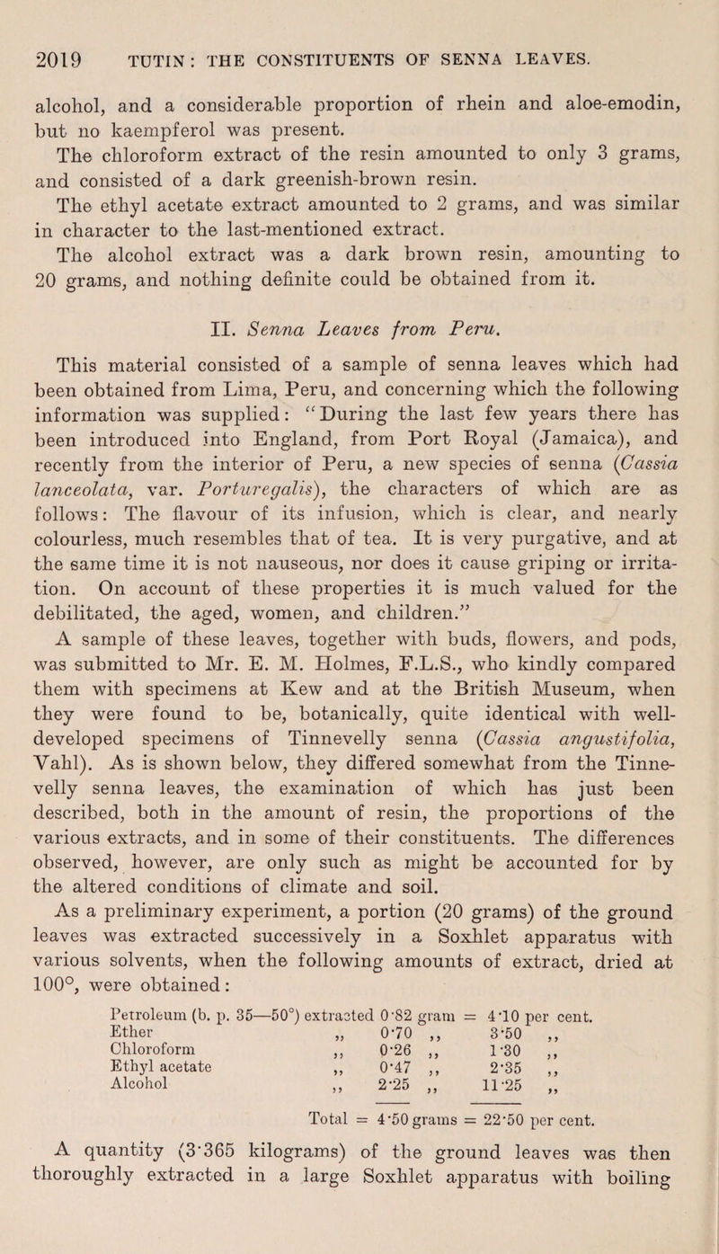 alcohol, and a considerable proportion of rhein and aloe-emodin, but no kaempferol was present. The chloroform extract of the resin amounted to only 3 grams, and consisted of a dark greenish-brown resin. The ethyl acetate extract amounted to 2 grams, and was similar in character to the last-mentioned extract. The alcohol extract was a dark brown resin, amounting to 20 grams, and nothing definite could be obtained from it. II. Senna Leaves from Peru. This material consisted of a sample of senna leaves which had been obtained from Lima, Peru, and concerning which the following information was supplied: “During the last few years there has been introduced into England, from Port Royal (Jamaica), and recently from the interior of Peru, a new species of senna (Cassia lanceolataf var. Porturegalis), the characters of which are as follows: The flavour of its infusion, which is clear, and nearly colourless, much resembles that of tea. It is very purgative, and at the same time it is not nauseous, nor does it cause griping or irrita¬ tion. On account of these properties it is much valued for the debilitated, the aged, women, and children.” A sample of these leaves, together with buds, flowers, and pods, was submitted to Mr. E. M. Plolmes, F.L.S., who kindly compared them with specimens at Kew and at the British Museum, when they were found to be, botanically, quite identical with well- developed specimens of Tinnevelly senna (Cassia angustifolia, Yahl). As is shown below, they differed somewhat from the Tinne¬ velly senna leaves, the examination of which has just been described, both in the amount of resin, the proportions of the various extracts, and in some of their constituents. The differences observed, however, are only such as might be accounted for by the altered conditions of climate and soil. As a preliminary experiment, a portion (20 grams) of the ground leaves was extracted successively in a Soxhlet apparatus with various solvents, when the following amounts of extract, dried at 100°, were obtained: Petroleum (b. p. 35—50°) extracted 0-82 gram = 410 per cent. Ether „ 070 ,, 3-50 ,, Chloroform „ 0-26 „ 1-30 ,, Ethyl acetate „ 0-47 „ 2-35 ,, Alcohol „ 2-25 „ 11-25 „ Total = 4’50 grams = 22'50 per cent. A quantity (3'365 kilograms) of the ground leaves was then thoroughly extracted in a large Soxhlet apparatus with boiling