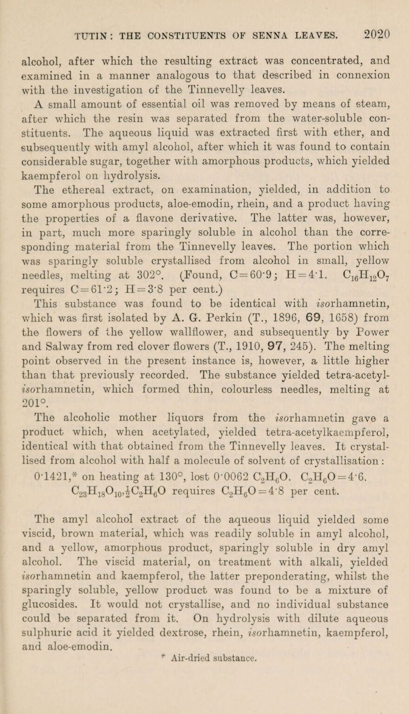 alcohol, after which the resulting extract was concentrated, and examined in a manner analogous to that described in connexion with the investigation of the Tinnevelty leaves. A small amount of essential oil was removed by means of steam, after which the resin was separated from the water-soluble con¬ stituents. The aqueous liquid was extracted first with ether, and subsequently with amyl alcohol, after which it was found to contain considerable sugar, together with amorphous products, which yielded kaempferol on hydrolysis. The ethereal extract, on examination, yielded, in addition to some amorphous products, aloe-emodin, rhein, and a product having the properties of a flavone derivative. The latter was, however, in part, much more sparingly soluble in alcohol than the corre¬ sponding material from the Tinnevelly leaves. The portion which was sparingly soluble crystallised from alcohol in small, yellow needles, melting at 302°. (Found, C=60'9; H = 4T. C16H1207 requires C=61*2; H = 3‘8 per cent.) This substance was found to be identical with isorhamnetin, which was first isolated by A. G-. Perkin (T., 1896, 69, 1658) from the flowers of the yellow wallflower, and subsequently by Power and Salway from red clover flowers (T., 1910, 97, 245). The melting point observed in the present instance is, however, a little higher than that previously recorded. The substance yielded tetra-acetyl- worhamnetin, which formed thin, colourless needles, melting at 201°. The alcoholic mother liquors from the isorhamnetin gave a product which, when acetylated, yielded tetra-acetylkaempferol, identical with that obtained from the Tinnevelly leaves. It crystal¬ lised from alcohol with half a molecule of solvent of crystallisation: 0T421,* on heating at 130°, lost 0‘0062 C2H60. C2H60 = 46. C23H18O10,JC2H6O requires C2HcO = 4‘8 per cent. The amyl alcohol extract of the aqueous liquid yielded some viscid, brown material, which was readily soluble in amyl alcohol, and a yellow, amorphous product, sparingly soluble in dry amyl alcohol. The viscid material, on treatment with alkali, yielded fsorhamnetin and kaempferol, the latter preponderating, whilst the sparingly soluble, yellow product was found to be a mixture of glucosides. It would not crystallise, and no individual substance could be separated from it. On hydrolysis with dilute aqueous sulphuric acid it yielded dextrose, rhein, fsorliamnetin, kaempferol, and aloe-emodin. Air-dried substance.