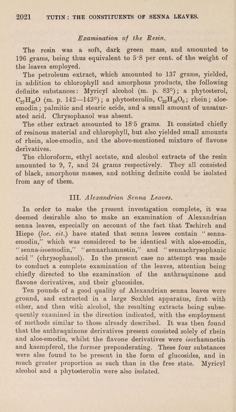 Examination of the Resin. The resin was a soft, dark green mass, and amounted to 196 grams, being thus equivalent to 5*8 per cent, of the weight of the leaves employed. The petroleum extract, which amounted to 137 grams, yielded, in addition to chlorophyll and amorphous products, the following definite substances: Myricyl alcohol (m. p. 83°); a phytosterol, C27H460 (m. p. 142—143°); a phytosterolin, C33H5606; rhein; aloe- emodin; palmitic and stearic acids, and a small amount of unsatur¬ ated acid. Chrysophanol was absent. The ether extract amounted to 18*5 grams. It consisted chiefly of resinous material and chlorophyll, but also yielded small amounts of rhein, aloe-emodin, and the above-mentioned mixture of flavone derivatives. The chloroform, ethyl acetate, and alcohol extracts of the resin amounted to 9, 7, and 24 grams respectively. They all consisted of black, amorphous masses, and nothing definite could be isolated from any of them. III. Alexandrian Senna Leaves. In order to make the present investigation complete, it was deemed desirable also to make an examination of Alexandrian senna leaves, especially on account of the fact that Tschirch and Hiepe (loc. cit.) have stated that senna leaves contain “ senna- emodin,” which was considered to be identical with aloe-emodin, “ senna-Tsoemodin,” “ eennarhamnetin,” and “ sennachrysophanic acid ” (chrysophanol). In the present case no attempt was made to conduct a complete examination of the leaves, attention being chiefly directed to the examination of the anthraquinone and flavone derivatives, and their glucosides. Ten pounds of a good quality of Alexandrian senna leaves were ground, and extracted in a large Soxlilet apparatus, first with ether, and then with alcohol, the resulting extracts being subse¬ quently examined in the direction indicated, with the employment of methods similar to those already described. It was then found that the anthraquinone derivatives present consisted solely of rhein and aloe-emodin, whilst the flavone derivatives were zsorhamnetin and kaempferol, the former preponderating. These four substances were also found to' be present in the form of glucosides, and in much greater proportion as such than in the free state. Myricyl alcohol and a phytosterolin were also isolated,