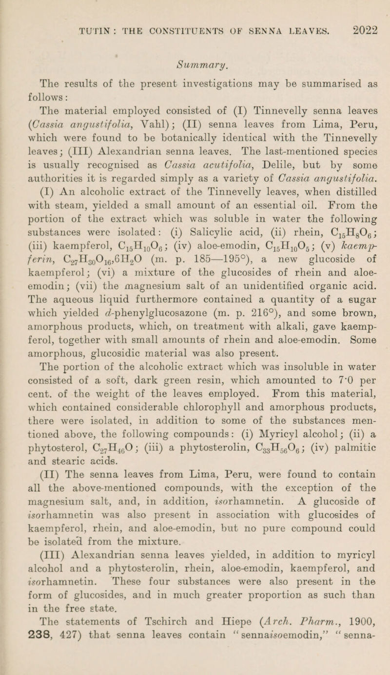 Summary. The results of the present investigations may be summarised as follows: The material employed consisted of (I) Tinnevelly senna leaves ('Cassia angustifolia, Yahl); (II) senna leaves from Lima, Peru, which were found to be botanically identical with the Tinnevelly leaves; (III) Alexandrian senna leaves. The last-mentioned species is usually recognised as Cassia acutifolia, Delile, but by some authorities it is regarded simply as a variety of Cassia ariyustifolia. (I) An alcoholic extract of the Tinnevelly leaves, when distilled with steam, yielded a small amount of an essential oil. From the portion of the extract which was soluble in water the following substances were isolated: (i) Salicylic acid, (ii) rhein, C15H806; (iii) kaempferol, C15H10O0; (iv) aloe-emodin, C15H10O5; (v) kaemp- ferin, C27H30O16,6H2O (m. p. 185—195°), a new glucoside of kaempferol; (vi) a mixture of the glucosides of rhein and aloe- emodin; (vii) the magnesium salt of an unidentified organic acid. The aqueous liquid furthermore contained a quantity of a sugar which yielded d-phenylglucosazone (m. p. 216°), and some brown, amorphous products, which, on treatment with alkali, gave kaemp¬ ferol, together with small amounts of rhein and aloe-emodin. Some amorphous, glucosidic material was also present. The portion of the alcoholic extract which was insoluble in water consisted of a soft, dark green resin, which amounted to 7'0 per cent, of the weight of the leaves employed. From this material, which contained considerable chlorophyll and amorphous products, there were isolated, in addition to some of the substances men¬ tioned above, the following compounds: (i) Myricyl alcohol; (ii) a phytosterol, C27H460; (iii) a phytosterolin, C33H5606; (iv) palmitic and stearic acids. (II) The senna leaves from Lima, Peru, were found to contain all the above-mentioned compounds, with the exception of the magnesium salt, and, in addition, worhamnetin. A glucoside of isorhamnetin was also present in association with glucosides of kaempferol, rhein, and aloe-emodin, but no pure compound could be isolated from the mixture. (III) Alexandrian senna leaves yielded, in addition to myricyl alcohol and a phytosterolin, rhein, aloe-emodin, kaempferol, and zsorhamnetin. These four substances were also present in the form of glucosides, and in much greater proportion as such than in the free state. The statements of Tschirch and Hiepe (Arch. Pharm., 1900, 238, 427) that senna leaves contain “ sennafsoemodin,” “ senna-