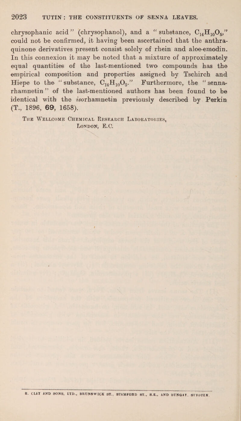chrysophanic acid ” (chrysophanol), and a “ substance, C14H10O6,” could not be confirmed, it having been ascertained that the anthra- quinone derivatives present consist solely of rhein and aloe-emodin. In this connexion it may be noted that a mixture of approximately equal quantities of the last-mentioned two compounds has the empirical composition and properties assigned by Tschirch and Hiepe to the “ substance, C14H10O5.” Furthermore, the <£ senna- rhamnetin” of the last-mentioned authors has been found to be identical with the ^sorhamnetin previously described by Perkin (T., 1896, 69, 1658). The Wellcome Chemical Research Laboratories, London, E.C. I R. CUT AND SONS, LTD., BRUNSWICK ST.. STAMFORD 8T., S.E., AND BUNG A T SUFFOLK.